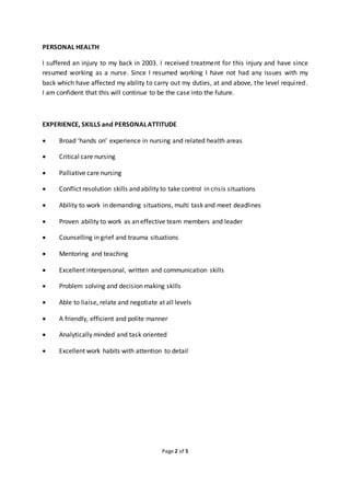 Page 2 of 5
PERSONAL HEALTH
I suffered an injury to my back in 2003. I received treatment for this injury and have since
resumed working as a nurse. Since I resumed working I have not had any issues with my
back which have affected my ability to carry out my duties, at and above, the level required.
I am confident that this will continue to be the case into the future.
EXPERIENCE, SKILLS and PERSONALATTITUDE
 Broad ‘hands on’ experience in nursing and related health areas
 Critical care nursing
 Palliative care nursing
 Conflict resolution skills and ability to take control in crisis situations
 Ability to work in demanding situations, multi task and meet deadlines
 Proven ability to work as an effective team members and leader
 Counselling in grief and trauma situations
 Mentoring and teaching
 Excellent interpersonal, written and communication skills
 Problem solving and decision making skills
 Able to liaise, relate and negotiate at all levels
 A friendly, efficient and polite manner
 Analytically minded and task oriented
 Excellent work habits with attention to detail
 