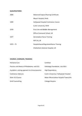 Page 3 of 5
QUALIFICATIONS
2000 Advanced Surgical Nursing Certificate
Mount Hospital, Perth
1999 Hollywood Hospital Continence Course
Curtin University, Perth
1978 First Line and Middle Management
Officer Command School, UK
1977 Aeromedical Nurse Training
RAF (H), UK
1972 – 75 Hospital based Registered Nurse Training
Cheltenham General Hospital, UK
COURSES, SEMINARS, TRAINING
Palliative Care Certified
Practice and theory of Phlebotomy and ECG Pathology Foundation, July 2011
A problem solving approach to clinical practice High Dependency
Continence Advisors Curtin University / Hollywood Hospital
Short ICU Course Mater Misercordiae Hospital Townsville.
Grief Counselling Cottage Hospice.
 