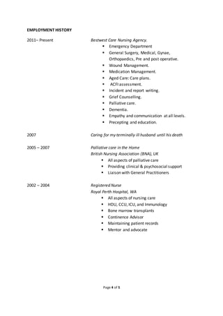 Page 4 of 5
EMPLOYMENT HISTORY
2011– Present Bestwest Care Nursing Agency.
 Emergency Department
 General Surgery, Medical, Gynae,
Orthopaedics, Pre and post operative.
 Wound Management.
 Medication Management.
 Aged Care: Care plans.
 ACFI assessment.
 Incident and report writing.
 Grief Counselling.
 Palliative care.
 Dementia.
 Empathy and communication at all levels.
 Precepting and education.
2007 Caring for my terminally ill husband until his death
2005 – 2007 Palliative care in the Home
British Nursing Association (BNA), UK
 All aspects of palliative care
 Providing clinical & psychosocial support
 Liaison with General Practitioners
2002 – 2004 Registered Nurse
Royal Perth Hospital, WA
 All aspects of nursing care
 HDU, CCU, ICU, and Immunology
 Bone marrow transplants
 Continence Advisor
 Maintaining patient records
 Mentor and advocate
 
