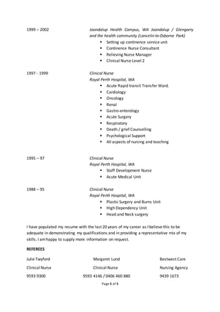 Page 5 of 5
1999 – 2002 Joondalup Health Campus, WA Joondalup / Glengarry
and the health community (Lancelin to Osborne Park)
 Setting up continence service unit
 Continence Nurse Consultant
 Relieving Nurse Manager
 Clinical Nurse Level 2
1997 - 1999 Clinical Nurse
Royal Perth Hospital, WA
 Acute Rapid transit Transfer Ward.
 Cardiology
 Oncology
 Renal
 Gastro-enterology
 Acute Surgery
 Respiratory
 Death / grief Counselling
 Psychological Support
 All aspects of nursing and teaching
1995 – 97 Clinical Nurse
Royal Perth Hospital, WA
 Staff Development Nurse
 Acute Medical Unit
1988 – 95 Clinical Nurse
Royal Perth Hospital, WA
 Plastic Surgery and Burns Unit
 High Dependency Unit
 Head and Neck surgery
I have populated my resume with the last 20 years of my career as I believe this to be
adequate in demonstrating my qualifications and in providing a representative mix of my
skills. I amhappy to supply more information on request.
REFEREES
Julie Twyford Margaret Lund Bestwest Care
Clinical Nurse Clinical Nurse Nursing Agency
9593 9300 9593 4146 / 0406 460 880 9439 1673
 