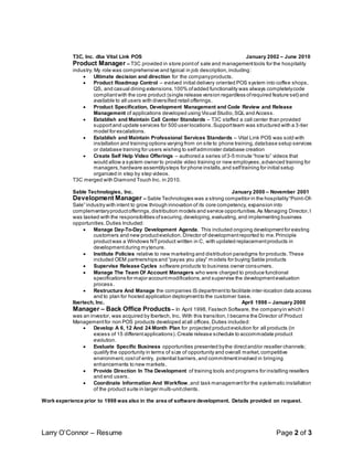 Larry O’Connor – Resume Page 2 of 3
T3C, Inc. dba Vital Link POS January 2002 – June 2010
Product Manager – T3C provided in store pointof sale and managementtools for the hospitality
industry. My role was comprehensive and typical in job description,including:
 Ultimate decision and direction for the companyproducts.
 Product Roadmap Control – evolved initial delivery oriented POS system into coffee shops,
QS, and casual dining extensions.100% ofadded functionality was always completelycode
compliantwith the core product (single release version regardless ofrequired feature set) and
available to all users with diversified retail offerings.
 Product Specification, Development Management and Code Review and Release
Management of applications developed using Visual Studio,SQL and Access.
 Establish and Maintain Call Center Standards – T3C staffed a call center than provided
supportand update services for 500 user locations.Supportteam was structured with a 3-tier
model for escalations.
 Establish and Maintain Professional Services Standards – Vital Link POS was sold with
installation and training options varying from on site to phone training,database setup services
or database training for users wishing to selfadminister database creation
 Create Self Help Video Offerings – authored a series of3-5 minute “how to” videos that
would allow a system owner to provide video training or new employees,advanced training for
managers,hardware assemblysteps for phone installs,and selftraining for initial setup
organized in step by step videos.
T3C merged with Diamond Touch Inc. in 2010.
Sable Technologies, Inc. January 2000 – November 2001
Development Manager – Sable Technologies was a strong competitor in the hospitality“Point-Of-
Sale” industry with intent to grow through innovation of its core competency, expansion into
complementaryproductofferings,distribution models and service opportunities.As Managing Director,I
was tasked with the responsibilities ofsecuring,developing,evaluating,and implementing business
opportunities.Duties Included:
 Manage Day-To-Day Development Agenda. This included ongoing developmentfor existing
customers and new productevolution.Director of developmentreported to me.Principle
productwas a Windows NTproduct written in C, with updated replacementproducts in
developmentduring mytenure.
 Institute Policies relative to new marketing and distribution paradigms for products.These
included OEM partnerships and “payas you play” models for buying Sable products
 Supervise Release Cycles software products to business owner consumers.
 Manage The Team Of Account Managers who were charged to produce functional
specifications for major accountmodifications,and supervise the developmentevaluation
process.
 Restructure And Manage the companies IS departmentto facilitate inter-location data access
and to plan for hosted application deploymentto the customer base.
Ibertech, Inc. April 1998 – January 2000
Manager – Back Office Products– In April 1998, Fastech Software, the companyin which I
was an investor, was acquired by Ibertech, Inc. With this transition,I became the Director of Product
Managementfor non POS products developed atall offices.Duties included:
 Develop A 6, 12 And 24 Month Plan for projected productevolution for all products (in
excess of 15 differentapplications).Create release schedule to accommodate product
evolution.
 Evaluate Specific Business opportunities presented bythe directand/or reseller channels;
qualify the opportunity in terms of size of opportunity and overall market,competitive
environment,cost of entry, potential barriers,and commitmentinvolved in bringing
enhancements to new markets.
 Provide Direction In The Development of training tools and programs for installing resellers
and end users.
 Coordinate Information And Workflow,and task managementfor the systematic installation
of the product suite in larger multi-unitclients.
Work experience prior to 1998 was also in the area of software development. Details provided on request.
 