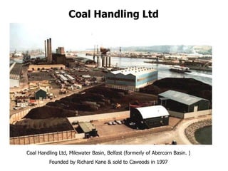 Coal Handling Ltd
Coal Handling Ltd, Milewater Basin, Belfast (formerly of Abercorn Basin. )
Founded by Richard Kane & sold to Cawoods in 1997
 