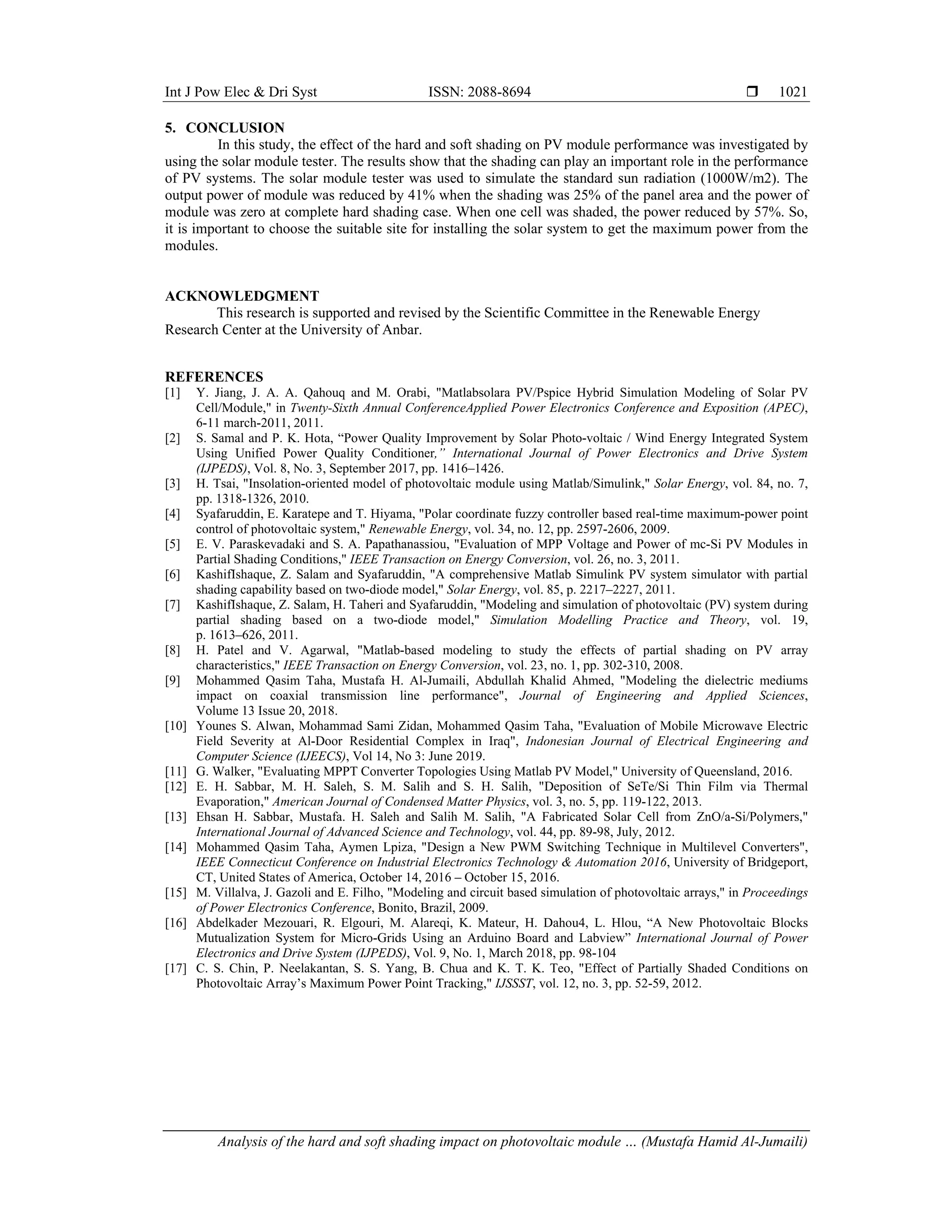 Int J Pow Elec & Dri Syst ISSN: 2088-8694 
Analysis of the hard and soft shading impact on photovoltaic module … (Mustafa Hamid Al-Jumaili)
1021
5. CONCLUSION
In this study, the effect of the hard and soft shading on PV module performance was investigated by
using the solar module tester. The results show that the shading can play an important role in the performance
of PV systems. The solar module tester was used to simulate the standard sun radiation (1000W/m2). The
output power of module was reduced by 41% when the shading was 25% of the panel area and the power of
module was zero at complete hard shading case. When one cell was shaded, the power reduced by 57%. So,
it is important to choose the suitable site for installing the solar system to get the maximum power from the
modules.
ACKNOWLEDGMENT
This research is supported and revised by the Scientific Committee in the Renewable Energy
Research Center at the University of Anbar.
REFERENCES
[1] Y. Jiang, J. A. A. Qahouq and M. Orabi, "Matlabsolara PV/Pspice Hybrid Simulation Modeling of Solar PV
Cell/Module," in Twenty-Sixth Annual ConferenceApplied Power Electronics Conference and Exposition (APEC),
6-11 march-2011, 2011.
[2] S. Samal and P. K. Hota, “Power Quality Improvement by Solar Photo-voltaic / Wind Energy Integrated System
Using Unified Power Quality Conditioner,” International Journal of Power Electronics and Drive System
(IJPEDS), Vol. 8, No. 3, September 2017, pp. 1416–1426.
[3] H. Tsai, "Insolation-oriented model of photovoltaic module using Matlab/Simulink," Solar Energy, vol. 84, no. 7,
pp. 1318-1326, 2010.
[4] Syafaruddin, E. Karatepe and T. Hiyama, "Polar coordinate fuzzy controller based real-time maximum-power point
control of photovoltaic system," Renewable Energy, vol. 34, no. 12, pp. 2597-2606, 2009.
[5] E. V. Paraskevadaki and S. A. Papathanassiou, "Evaluation of MPP Voltage and Power of mc-Si PV Modules in
Partial Shading Conditions," IEEE Transaction on Energy Conversion, vol. 26, no. 3, 2011.
[6] KashifIshaque, Z. Salam and Syafaruddin, "A comprehensive Matlab Simulink PV system simulator with partial
shading capability based on two-diode model," Solar Energy, vol. 85, p. 2217–2227, 2011.
[7] KashifIshaque, Z. Salam, H. Taheri and Syafaruddin, "Modeling and simulation of photovoltaic (PV) system during
partial shading based on a two-diode model," Simulation Modelling Practice and Theory, vol. 19,
p. 1613–626, 2011.
[8] H. Patel and V. Agarwal, "Matlab-based modeling to study the effects of partial shading on PV array
characteristics," IEEE Transaction on Energy Conversion, vol. 23, no. 1, pp. 302-310, 2008.
[9] Mohammed Qasim Taha, Mustafa H. Al-Jumaili, Abdullah Khalid Ahmed, "Modeling the dielectric mediums
impact on coaxial transmission line performance", Journal of Engineering and Applied Sciences,
Volume 13 Issue 20, 2018.
[10] Younes S. Alwan, Mohammad Sami Zidan, Mohammed Qasim Taha, "Evaluation of Mobile Microwave Electric
Field Severity at Al-Door Residential Complex in Iraq", Indonesian Journal of Electrical Engineering and
Computer Science (IJEECS), Vol 14, No 3: June 2019.
[11] G. Walker, "Evaluating MPPT Converter Topologies Using Matlab PV Model," University of Queensland, 2016.
[12] E. H. Sabbar, M. H. Saleh, S. M. Salih and S. H. Salih, "Deposition of SeTe/Si Thin Film via Thermal
Evaporation," American Journal of Condensed Matter Physics, vol. 3, no. 5, pp. 119-122, 2013.
[13] Ehsan H. Sabbar, Mustafa. H. Saleh and Salih M. Salih, "A Fabricated Solar Cell from ZnO/a-Si/Polymers,"
International Journal of Advanced Science and Technology, vol. 44, pp. 89-98, July, 2012.
[14] Mohammed Qasim Taha, Aymen Lpiza, "Design a New PWM Switching Technique in Multilevel Converters",
IEEE Connecticut Conference on Industrial Electronics Technology & Automation 2016, University of Bridgeport,
CT, United States of America, October 14, 2016 – October 15, 2016.
[15] M. Villalva, J. Gazoli and E. Filho, "Modeling and circuit based simulation of photovoltaic arrays," in Proceedings
of Power Electronics Conference, Bonito, Brazil, 2009.
[16] Abdelkader Mezouari, R. Elgouri, M. Alareqi, K. Mateur, H. Dahou4, L. Hlou, “A New Photovoltaic Blocks
Mutualization System for Micro-Grids Using an Arduino Board and Labview” International Journal of Power
Electronics and Drive System (IJPEDS), Vol. 9, No. 1, March 2018, pp. 98-104
[17] C. S. Chin, P. Neelakantan, S. S. Yang, B. Chua and K. T. K. Teo, "Effect of Partially Shaded Conditions on
Photovoltaic Array’s Maximum Power Point Tracking," IJSSST, vol. 12, no. 3, pp. 52-59, 2012.
 