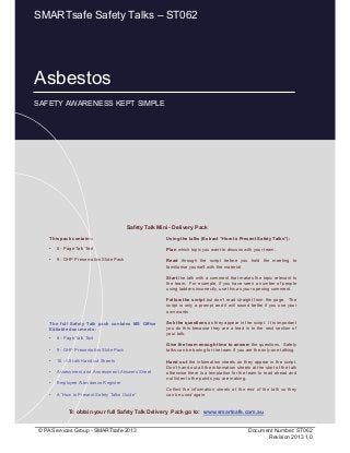 Asbestos
Page 1 of 11
© PA Services Group - SMARTsafe 2013 Document Number: ST062
Revision 2013 1.0
This pack contains:
• 8 - Page Talk Text
• 9 - OHP Presentation Slide Pack
Using the talks (Extract “How to Present Safety Talks”):
Plan which topic you want to discuss with your team.
Read through the script before you hold the meeting to
familiarise yourself with the material.
Start the talk with a comment that makes the topic relevant to
the team. For example, if you have seen a number of people
using ladders incorrectly, use this as your opening comment.
Follow the script but don’t read straight from the page. The
script is only a prompt and it will sound better if you use your
own words.
Ask the questions as they appear in the script. It is important
you do this because they are a lead in to the next section of
your talk.
Give the team enough time to answer the questions. Safety
talks can be boring for the team if you are the only one talking.
Hand out the information sheets as they appear in the script.
Don’t hand out all the information sheets at the start of the talk
otherwise there is a temptation for the team to read ahead and
not listen to the points you are making.
Collect the information sheets at the end of the talk so they
can be used again.
Safety Talk Mini - Delivery Pack
To obtain your full Safety Talk Delivery Pack go to: www.smartsafe.com.au
The full Safety Talk pack contains MS Office
Editable documents :
• 8 - Page Talk Text
• 9 - OHP Presentation Slide Pack
• 18 - A5 talk Handout Sheets
• Assessment and Assessment Answers Sheet
• Employee Attendance Register
• A “How to Present Safety Talks Guide”
Asbestos
SAFETY AWARENESS KEPT SIMPLE
SMARTsafe Safety Talks – ST062
 