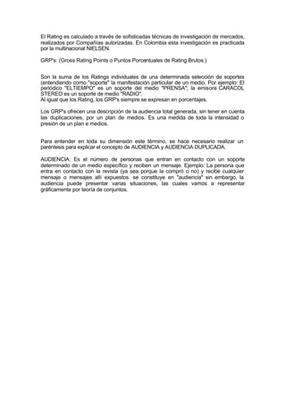 El Rating es calculado a través de sofisticadas técnicas de investigación de mercados,
realizados por Compañías autorizadas. En Colombia esta investigación es practicada
por la multinacional NIELSEN.
GRP's: (Gross Rating Points o Puntos Porcentuales de Rating Brutos.)
Son la suma de los Ratings individuales de una determinada selección de soportes
(entendiendo como "soporte" la manifestación particular de un medio. Por ejemplo: El
periódico "ELTIEMPO" es un soporte del medio "PRENSA"; la emisora CARACOL
STEREO es un soporte de medio "RADIO".
Al igual que los Rating, los GRP's siempre se expresan en porcentajes.
Los GRP's ofrecen una descripción de la audiencia total generada, sin tener en cuenta
las duplicaciones, por un plan de medios. Es una medida de toda la intensidad o
presión de un plan e medios.
Para entender en toda su dimensión este término, se hace necesario realizar un
paréntesis para explicar el concepto de AUDIENCIA y AUDIENCIA DUPLICADA.
AUDIENCIA: Es el número de personas que entran en contacto con un soporte
determinado de un medio específico y reciben un mensaje. Ejemplo: La persona que
entra en contacto con la revista (ya sea porque la compró o no) y recibe cualquier
mensaje o mensajes allí expuestos. se constituye en "audiencia" sin embargo, la
audiencia puede presentar varias situaciones, las cuales vamos a representar
gráficamente por teoría de conjuntos.
 