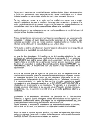 Pero cuando hablamos de publicidad la cosa es bien distinta. Como primera medida
la Publicidad es costosa; como segunda medida, no se puede palpar con la misma
facilidad sus efectos comerciales resultantes traducidos en mayor demanda.
Es muy peligroso pensar, y en esto muchos productores pecan, que a mayor
inversión publicitaria siempre el resultado debe ser mayores ventas o viceversa. Por
tanto, con éste pensamiento, cuando un producto fracasa o las ventas disminuyen, se
otorga toda o mayor parte de la responsabilidad a la variable publicidad.
Igualmente cuando las ventas aumentan, se puede considerar a la publicidad como el
principal artífice de dicho crecimiento.
Ambos pensamientos (comunes en muchos empresarios) pueden ser supremamente
peligrosos, y afectan el buen desenvolvimiento comercial de la Compañía. Las
variables que inciden sobre las ventas positiva o negativamente son muchas (tanto
internas como externas) y la publicidad es apenas una de ellas.
Por lo tanto se podría subvalorar (en el primer caso) o sobrevalorar (en el segundo) La
importancia de la publicidad, cayendo fácilmente
en una de dos situaciones: 1) Insuficiencia de la inversión publicitaria, lo cual
significaría un estímulo igualmente insuficiente en la demanda; ó 2) un peligroso
DESPILFARRO que podría causar fatiga en el consumidor y generar una actitud
negativa hacia el producto. Ya sea porque se inviertan grandes o pequeñas sumas
de dinero en publicidad, el objetivo debe ser obviamente debe ser MAXIMIZAR EL
RENDIMIENTO DE LA INVERSION, con uso acorde a las necesidades de la
organización.
Aunque se supone que las agencias de publicidad son las especializadas en
comunicación comercial, y las que deben hacer todo el trabajo al respecto, también
es importante recordar que el éxito de una compañía publicitaria no es solo
responsabilidad de la agencia, sino también del productor. La falta de comprensión
ó el desconocimiento por parte de éste de los principios publicitarios tendrá
necesariamente una influencia negativa en la RELACION AGENCIA-CLIENTE y
reflejándose en la compañía y sus resultados. Por ejemplo: si el empresario no
entrega suficiente información a su agencia sobre: Producto, clientes, mercado,
competencia, etc., la agencia no podrá crear y proyectar publicidad objetiva y
vendedora.
Igualmente, si el empresario desconoce los principios de la comunicación
comercial, la agencia podría entregarle planes desenfocados de los objetivos de
mercadeo, y el fabricante tendría que aceptar los por no poseer elementos de juicio
que le permitieran cuestionar y posiblemente refutar dicho plan.
Vemos entonces la importancia y necesidad de entender el fenómeno publicitario,
y el usos de las técnicas, que permiten una mejor optimización de la inversión.
Antes de entrar a plantear algunas técnicas concretas, es importante dejar claros
varios principios de "la no más compleja de las formas de comunicación comercial
-LA PUBLICIDAD". Comencemos entonces por analizar...
 