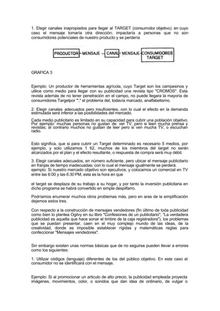 1. Elegir canales inapropiados para llegar al TARGET (consumidor objetivo). en cuyo
caso el mensaje tomaría otra dirección; impactaría a personas que no son
consumidores potenciales de nuestro producto y se perdería
GRAFICA 3
Ejemplo: Un productor de herramientas agrícola, cuyo Target son los campesinos y
utilice como medio para llegar con su publicidad una revista tipo "CROMOS". Esta
revista además de no tener penetración en el campo, no puede llegara la mayoría de
consumidores Targetpor '"," el problema del, todavía marcado, analfabetismo.
2. Elegir canales adecuados pero insuficientes, con lo cual el efecto en la demanda
estimulada será inferior a las posibilidades del mercado.
Cada medio publicitario es limitado en su capacidad para cubrir una población objetivo.
Por ejemplo: muchas personas no gustan de ver TV, pero si leen mucha prensa y
revistas; al contrario muchos no gustan de leer pero si ven mucha TV, o escuchan
radio.
Esto significa, que si para cubrir un Target determinado es necesario 5 medios, por
ejemplo, y solo utilizamos 1 62, muchos de los miembros del target no serán
alcanzados por el plan y el efecto resultante, o respuesta de compra será muy débil.
3. Elegir canales adecuados, en número suficiente, pero ubicar el mensaje publicitario
en franjas de tiempo inadecuadas; con lo cual el mensaje igualmente se perderá.
ejemplo: Si nuestro mercado objetivo son ejecutivos, y colocamos un comercial en TV
entre las 6:00 y las 6:30 PM, esta es la hora en que
el target se desplaza de su trabajo a su hogar, y por tanto la inversión publicitaria en
dicho programa se habrá convertido en simple despilfarro.
Podríamos enumerar muchos otros problemas más, pero en aras de la simplificación
dejemos estos tres.
Con respecto a la construcción de mensajes vendedores (fin último de toda publicidad
como bien lo plantea Ogilvy en su libro "Confesiones de un publicitario"; "La verdadera
publicidad es aquella que hace sonar el timbre de la caja registradora"), los problemas
que se puedan presentar, caen en el muy complejo mundo de las ideas, de la
creatividad, donde es imposible establecer rígidas y matemáticas reglas para
confeccionar "Mensajes vendedores".
Sin embargo existen unas normas básicas que de no seguirse pueden llevar a errores
como los siguientes:
1. Utilizar códigos (lenguaje) diferentes de los del público objetivo. En este caso el
consumidor no se identificará con el mensaje.
Ejemplo: Si al promocionar un articulo de alto precio, la publicidad empleada proyecta
imágenes, movimientos, color, o sonidos que dan idea de ordinario, de vulgar o
 