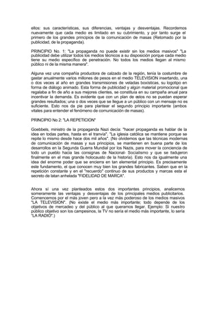ellos: sus características, sus diferencias, ventajas y desventajas. Recordemos
nuevamente que cada medio es limitado en su cubrimiento, y por tanto surge el
primero de los grandes principios de la comunicación de masas (Retomado por la
publicidad, de la propaganda).
PRINCIPIO No. 1: "La propaganda no puede existir sin los medios masivos" "La
publicidad debe utilizar todos los medios técnicos a su disposición porque cada medio
tiene su medio específico de penetración. No todos los medios llegan al mismo
público ni de la misma manera".
Alguna vez una compañía productora de calzado de la región, tenía la costumbre de
gastar anualmente varios millones de pesos en el medio TELEVISION insertando, una
o dos veces al año en grandes transmisiones de veladas boxísticas, su logotipo en
forma de diálogo animado. Esta forma de publicidad y algún material promocional que
regalaba a fin de año a sus mejores clientes, se constituía en su campaña anual para
incentivar la demanda. Es evidente que con un plan de estos no se puedan esperar
grandes resultados; una o dos veces que se llegue a un público con un mensaje no es
suficiente. Esto nos da pie para plantear el segundo principio importante (ambos
vitales para entender el fenómeno de comunicación de masas).
PRINCIPIO No 2: "LA REPETICION"
Goebbels, ministro de la propaganda Nazi decía: "hacer propaganda es hablar de la
idea en todas partes, hasta en el tranvía". "La iglesia católica se mantiene porque se
repite lo mismo desde hace dos mil años". (No olvidemos que las técnicas modernas
de comunicación de masas y sus principios, se mantienen en buena parte de los
desarrollos en la Segunda Guerra Mundial por los Nazis, para mover la conciencia de
todo un pueblo hacia las consignas de Nacional- Socialismo y que se tradujeron
finalmente en el mas grande holocausto de la historia). Esto nos da igualmente una
idea del enorme poder que se encierra en tan elemental principio. Es precisamente
este fundamento, el que conocen muy bien los grandes fabricantes. Saben que en la
repetición constante y en el "recuerdo" continuo de sus productos y marcas esta el
secreto de latan anhelada "FIDELIDAD DE MARCA".
Ahora sí una vez planteados estos dos importantes principios, analicemos
someramente las ventajas y desventajas de los principales medios publicitarios.
Comencemos por el más joven pero a la vez más poderoso de los medios masivos
"LA TELEVISION". (No existe el medio más importante; todo depende de los
objetivos de mercadeo y del público al que queramos llegar. Ejemplo: Si nuestro
público objetivo son los campesinos, la TV no sería el medio más importante, lo sería
“LA RADIO".)
 