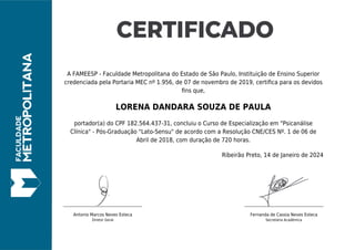 A FAMEESP - Faculdade Metropolitana do Estado de São Paulo, Instituição de Ensino Superior
credenciada pela Portaria MEC nº 1.956, de 07 de novembro de 2019, certiﬁca para os devidos
ﬁns que,
LORENA DANDARA SOUZA DE PAULA
portador(a) do CPF 182.564.437-31, concluiu o Curso de Especialização em "Psicanálise
Clínica" - Pós-Graduação "Lato-Sensu" de acordo com a Resolução CNE/CES Nº. 1 de 06 de
Abril de 2018, com duração de 720 horas.
Ribeirão Preto, 14 de Janeiro de 2024
Antonio Marcos Neves Esteca
Diretor Geral
Fernanda de Cassia Neves Esteca
Secretária Acadêmica
 