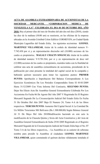 ACTA DE ASAMBLEA EXTRAORDINARIA DE ACCIONISTAS DE LA
SOCIEDAD         MERCANTIL            “CORPORACION             MEDICA         DE
VENEZUELA S.A” CELEBRADA EL DIA 01 DE OCTUBRE DEL AÑO
2010. Hoy al primer días del mes de Octubre del año dos mil diez (2010), siendo
las diez de la mañana (10:00 am) se reunieron, en las oficinas de la empresa
ubicadas en la Avenida Cristóbal Colon Edificio CORMEVEN, en Ciudad Ojeda
Municipio Lagunillas del Estado Zulia, los siguientes accionistas LEONEL
MARTINEZ VILLAMIZAR, titular de la cedula de identidad numero V-
7.742.430 por sí y en representación dieciocho mil (18.000) acciones de los
cuales es propietarios; MAGALY CHACIN SIMANCAS, titular de la cedula
de identidad numero: V-9.701.564, por si y en representación de doce mil
(12.000) acciones de los cuales es propietario, reunidos todos con la finalidad de
celebrar una acta de asamblea extraordinaria de accionistas, presidiendo de la
publicación por estar presente la totalidad del capital social de la compañía y
habiendo quórum necesario para tratar los siguientes puntos: PRIMER
PUNTO: Aprobación o Improbacion Del Balance Correspondiente A Los
Ejercicios Económicos De Los Periodos Comprendidos Entre El 01/01/2009
Hasta 31/12/2009 Con Vista Informe Del Comisario, SEGUNDO PUNTO:
Dejar Sin Efecto Acta De Asamblea General Extraordinaria Celebrada Por Los
Accionistas En Fecha 06 De Agosto Del Año 2007 Y Registrada En El Registro
Mercantil Segundo De La Circunscripción Judicial Del Estado Zulia En Fecha
31 De Octubre Del Año 2007 Bajo El Numero 24, Tomo 4-A de los libros
respectivos. TERCER PUNTO: Aumento Del Capital Social A La Cantidad De
Un Millón Trescientos Mil Bolívares (Bs.1.300.000,00) Según Balance General
Al 31 De Mayo Del Año 2010Modificación haciendo en este acto la
modificación de la Clausula Quinta y Sexta del Acta Constitutiva y del Acta de
Asamblea General Extraordinaria de fecha 25/01/2005 Registrado en el Registro
Mercantil Segundo de la Circunscripción Judicial del Estado Zulia bajo el No. 07
Tomo 3-A de los libros respectivos,. - La Asamblea en su carácter de soberana
nombra para presidir la Asamblea al ciudadano LEONEL MARTINEZ
VILLAMIZAR, quien constatando el quórum declara válidamente instalada el
 