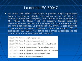 La norma IEC 60947
   La norma IEC 60947 constituye la primera etapa significativa
    hacia un verdadero estándar internacional que no sólo tiene en
    cuenta las exigencias europeas, sino también las de las normas UL
    (1), NEMA (2) (USA) y JIS (3) (Japón). Recoge todas las
    recomendaciones relativas a los equipos eléctricos de baja tensión
    en siete publicaciones. La publicación IEC 60947-1 está dedicada
    a las normas generales relativas a todos los equipos BT. La
    publicación IEC 60947-4-1 define las normas específicas de los
    contactores y los arrancadores de motores.
 