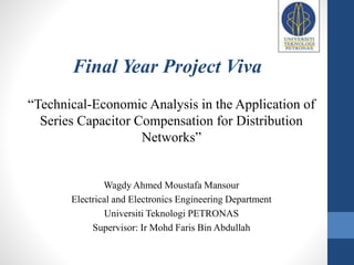 Wagdy Ahmed Moustafa Mansour
Electrical and Electronics Engineering Department
Universiti Teknologi PETRONAS
Supervisor: Ir Mohd Faris Bin Abdullah
Final Year Project Viva
“Technical-Economic Analysis in the Application of
Series Capacitor Compensation for Distribution
Networks”
 