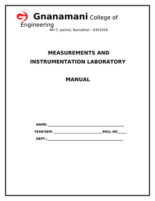 Gnanamani College of
Engineering
NH-7, pachal, Namakkal – 6301018
MEASUREMENTS AND
INSTRUMENTATION LABORATORY
MANUAL
NAME: __________________________________________________
YEAR/SEM: ________________________________ROLL NO______
DEPT.:__________________________________________________
 