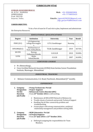 CURRICULUM VITAE
GURJAR JIGNESHKUMAR B.
At. & Po: -NARODA Mob: +91-9904805804
AHMEDABAD +91-7778855635
Pin# 382330
Gujarat, India. Emails: jignesh290392@gmail.com
Jigs_gurjar92@hotmail.com
CAREER OBJECTIVE:
To be a Part of team for IT and role to plan, Implement and administrate
the Enterprise Resources.
EDUCATIONAL QUALIFICATIONS
Degree Institution University Year Result
PDDC (E.C)
L.D.Engineering
college,Navrangpur
a
G.T.U, Gandhinagar Running -
DIPLOMA(E.C)
R.H.Patel.Inst of
Tech, Goblaj,Kheda.
T.E.B, Gandhinagar 2010 60.76%
XII STD Navyug
Vidhyalaya,Naroda
G.H.S.E.B 2010 50.00%
X STD Shalin
School,Naroda
G.S.E.B 2007 66.00%
CERTIFIED COURSE
 N+ (Networking) ,
 Cisco Certified Network Associate (CCNA) from Garima Career Foundation
Institute, Maninagar, Ahmadabad.
INDUSTRIAL TRAINING
 Reliance Communication, C.G. Road, Panchwati, Ahmedabad (6th
month).
EXPERIENCE
1. Company : Pratap Technocrats Pvt Ltd
Designation : Project Engineer
On Site : Reliance Jio Centre (Naroda GIDC)
Duration : From 24th
October 2016 to still working.
Job Profile :
 Maintenance all IBS & WIFI Network of Reliance Jio
 Trouble shoots of network and provide Technical Support
 Handling Utp & Fiber connectivity problem and
troubleshooting.
 A team player with strong communication, analytical,
relationship management and problem-solving skills.
2. Company : M2M Cybernetics Pvt Ltd
Designation : Sr.Project Engineer
Duration : From 21st
June 2016 to 23rd
October 2016 .
Job Profile :
 Defining & assigning the responsibilities for Team
Members.
 
