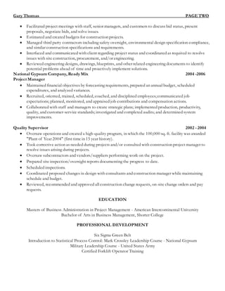 Gary Thomas_ PAGE TWO
 Facilitated project meetings with staff, senior managers, and customers to discuss bid status, present
proposals, negotiate bids, and solve issues.
 Estimated and created budgets for construction projects.
 Managed third party contractors including safety oversight, environmental design specification compliance,
and similar construction specifications and requirements.
 Interfaced and communicated with client regarding project status and coordinated as required to resolve
issues with site construction, procurement, and/or engineering.
 Reviewed engineering designs, drawings, blueprints, and other related engineering documents to identify
potential problems ahead of time and proactively implement solutions.
National Gypsum Company, Ready Mix 2004 -2006
Project Manager
 Maintained financial objectives by forecasting requirements, prepared an annual budget, scheduled
expenditures, and analyzed variances.
 Recruited, oriented, trained, scheduled, coached, and disciplined employees; communicated job
expectations; planned, monitored, and appraised job contributions and compensation actions.
 Collaborated with staff and managers to create strategic plans; implemented production, productivity,
quality, and customer-service standards; investigated and completed audits; and determined system
improvements.
Quality Supervisor 2002 - 2004
 Oversaw operations and created a high-quality program, in which the 100,000 sq. ft. facility was awarded
"Plant of Year 2004" (first time in 15 year history).
 Took corrective action as needed during projects and/or consulted with construction project manager to
resolve issues arising during projects.
 Oversaw subcontractors and vendors/suppliers performing work on the project.
 Prepared site inspection/oversight reports documenting the progress to date.
 Scheduled inspections.
 Coordinated proposed changes in design with consultants and construction manager while maintaining
schedule and budget.
 Reviewed, recommended and approved all construction change requests, on-site change orders and pay
requests.
EDUCATION
Masters of Business Administration in Project Management - American Intercontinental University
Bachelor of Arts in Business Management, Shorter College
PROFESSIONAL DEVELOPMENT
Six Sigma Green Belt
Introduction to Statistical Process Control: Mark Crossley Leadership Course - National Gypsum
Military Leadership Course - United States Army
Certified Forklift Operator Training
 