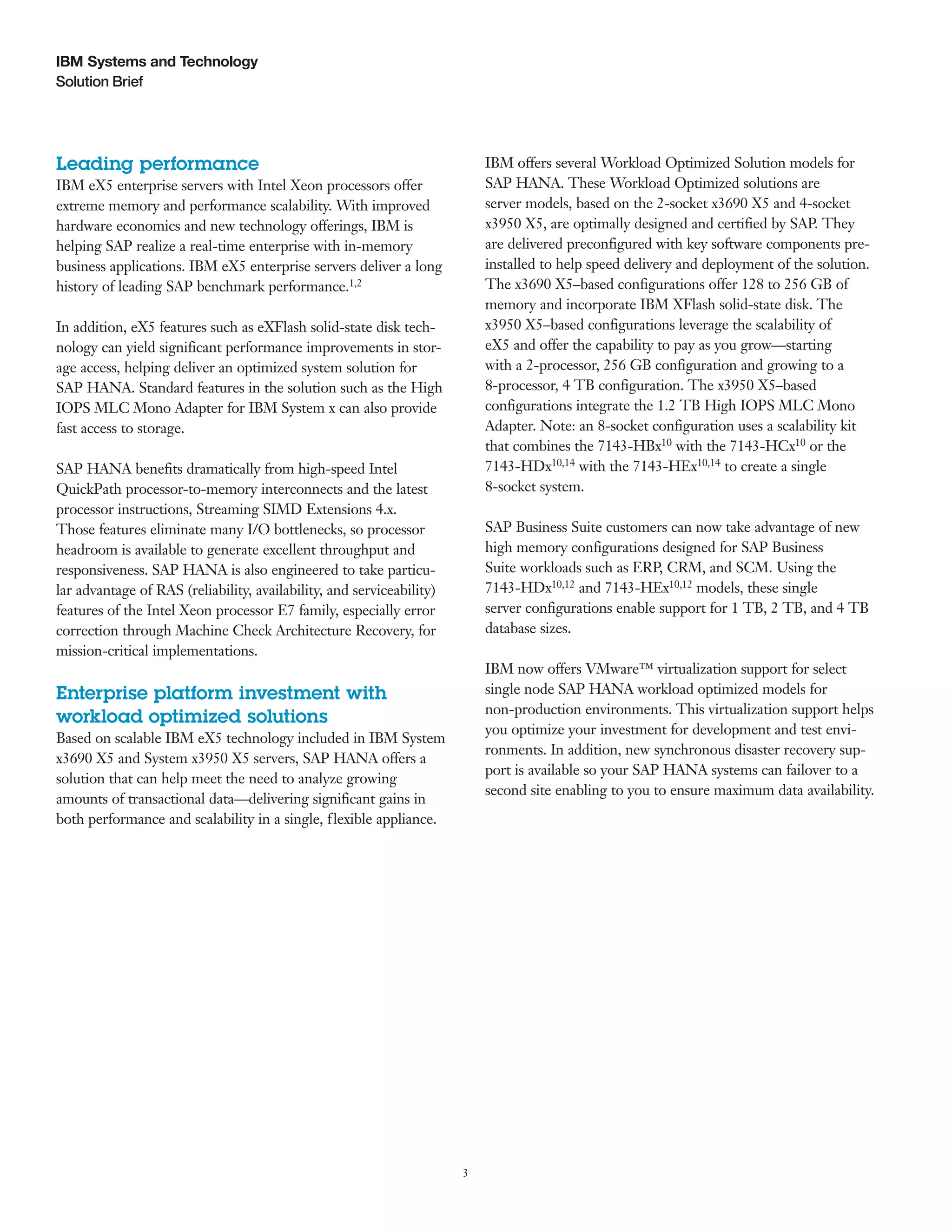 3
Solution Brief
IBM Systems and Technology
IBM offers several Workload Optimized Solution models for
SAP HANA. These Workload Optimized solutions are
server models, based on the 2-socket x3690 X5 and 4-socket
x3950 X5, are optimally designed and certified by SAP. They
are delivered preconfigured with key software components pre-
installed to help speed delivery and deployment of the solution.
The x3690 X5–based configurations offer 128 to 256 GB of
memory and incorporate IBM XFlash solid-state disk. The
x3950 X5–based configurations leverage the scalability of
eX5 and offer the capability to pay as you grow—starting
with a 2-processor, 256 GB configuration and growing to a
8-processor, 4 TB configuration. The x3950 X5–based
configurations integrate the 1.2 TB High IOPS MLC Mono
Adapter. Note: an 8-socket configuration uses a scalability kit
that combines the 7143-HBx10 with the 7143-HCx10 or the
7143-HDx10,14 with the 7143-HEx10,14 to create a single
8-socket system.
SAP Business Suite customers can now take advantage of new
high memory configurations designed for SAP Business
Suite workloads such as ERP, CRM, and SCM. Using the
7143-HDx10,12 and 7143-HEx10,12 models, these single
server configurations enable support for 1 TB, 2 TB, and 4 TB
database sizes.
IBM now offers VMware™ virtualization support for select
single node SAP HANA workload optimized models for
non-production environments. This virtualization support helps
you optimize your investment for development and test envi-
ronments. In addition, new synchronous disaster recovery sup-
port is available so your SAP HANA systems can failover to a
second site enabling to you to ensure maximum data availability.
Leading performance
IBM eX5 enterprise servers with Intel Xeon processors offer
extreme memory and performance scalability. With improved
hardware economics and new technology offerings, IBM is
helping SAP realize a real-time enterprise with in-memory
business applications. IBM eX5 enterprise servers deliver a long
history of leading SAP benchmark performance.1,2
In addition, eX5 features such as eXFlash solid-state disk tech-
nology can yield significant performance improvements in stor-
age access, helping deliver an optimized system solution for
SAP HANA. Standard features in the solution such as the High
IOPS MLC Mono Adapter for IBM System x can also provide
fast access to storage.
SAP HANA benefits dramatically from high-speed Intel
QuickPath processor-to-memory interconnects and the latest
processor instructions, Streaming SIMD Extensions 4.x.
Those features eliminate many I/O bottlenecks, so processor
headroom is available to generate excellent throughput and
responsiveness. SAP HANA is also engineered to take particu-
lar advantage of RAS (reliability, availability, and serviceability)
features of the Intel Xeon processor E7 family, especially error
correction through Machine Check Architecture Recovery, for
mission-critical implementations.
Enterprise platform investment with
workload optimized solutions
Based on scalable IBM eX5 technology included in IBM System
x3690 X5 and System x3950 X5 servers, SAP HANA offers a
solution that can help meet the need to analyze growing
amounts of transactional data—delivering significant gains in
both performance and scalability in a single, flexible appliance.
 