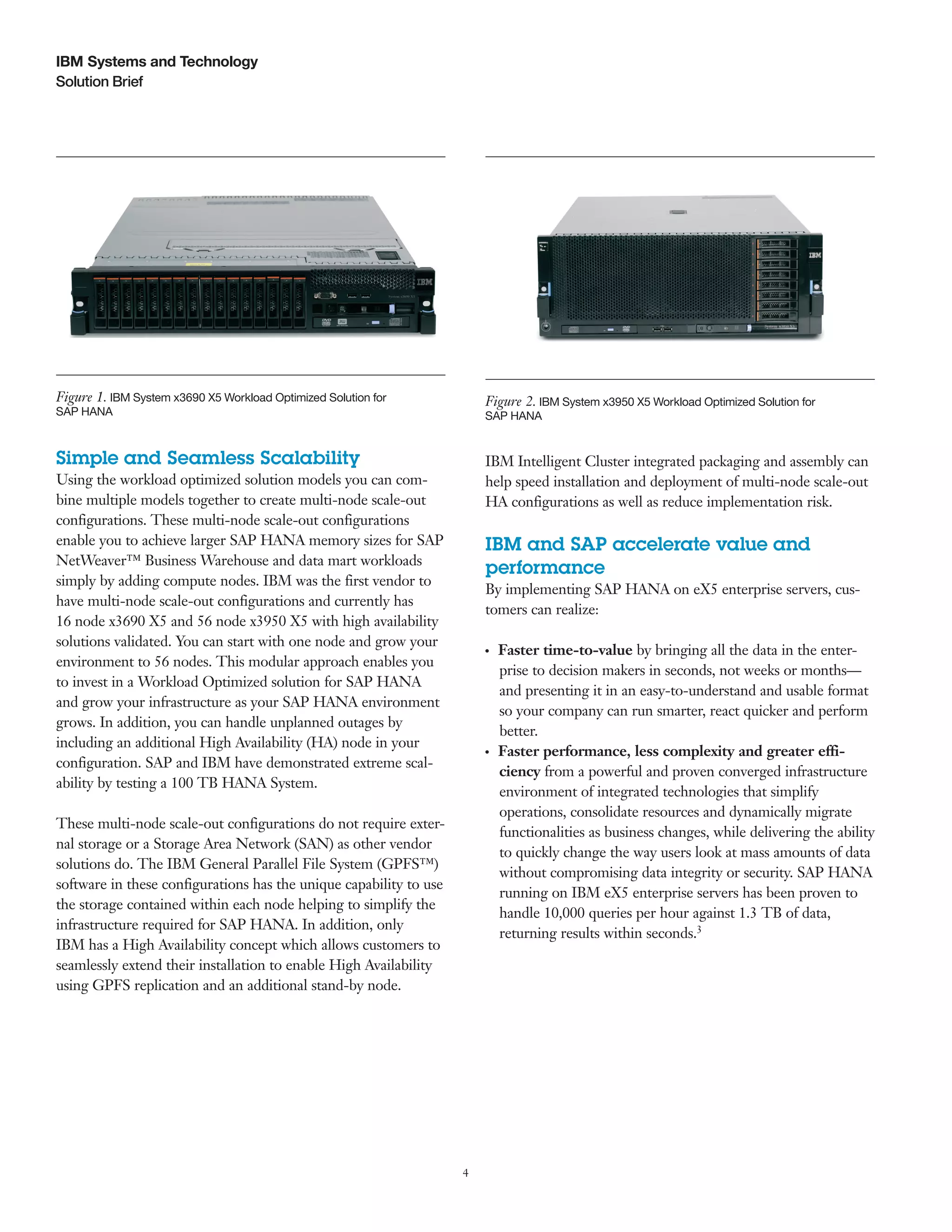 4
Solution Brief
IBM Systems and Technology
Simple and Seamless Scalability
Using the workload optimized solution models you can com-
bine multiple models together to create multi-node scale-out
configurations. These multi-node scale-out configurations
enable you to achieve larger SAP HANA memory sizes for SAP
NetWeaver™ Business Warehouse and data mart workloads
simply by adding compute nodes. IBM was the first vendor to
have multi-node scale-out configurations and currently has
16 node x3690 X5 and 56 node x3950 X5 with high availability
solutions validated. You can start with one node and grow your
environment to 56 nodes. This modular approach enables you
to invest in a Workload Optimized solution for SAP HANA
and grow your infrastructure as your SAP HANA environment
grows. In addition, you can handle unplanned outages by
including an additional High Availability (HA) node in your
configuration. SAP and IBM have demonstrated extreme scal-
ability by testing a 100 TB HANA System.
These multi-node scale-out configurations do not require exter-
nal storage or a Storage Area Network (SAN) as other vendor
solutions do. The IBM General Parallel File System (GPFS™)
software in these configurations has the unique capability to use
the storage contained within each node helping to simplify the
infrastructure required for SAP HANA. In addition, only
IBM has a High Availability concept which allows customers to
seamlessly extend their installation to enable High Availability
using GPFS replication and an additional stand-by node.
IBM Intelligent Cluster integrated packaging and assembly can
help speed installation and deployment of multi-node scale-out
HA configurations as well as reduce implementation risk.
IBM and SAP accelerate value and
performance
By implementing SAP HANA on eX5 enterprise servers, cus-
tomers can realize:
●  ●
Faster time-to-value by bringing all the data in the enter-
prise to decision makers in seconds, not weeks or months—
and presenting it in an easy-to-understand and usable format
so your company can run smarter, react quicker and perform
better.
●  ●
Faster performance, less complexity and greater effi-
ciency from a powerful and proven converged infrastructure
environment of integrated technologies that simplify
operations, consolidate resources and dynamically migrate
functionalities as business changes, while delivering the ability
to quickly change the way users look at mass amounts of data
without compromising data integrity or security. SAP HANA
running on IBM eX5 enterprise servers has been proven to
handle 10,000 queries per hour against 1.3 TB of data,
returning results within seconds.3
Figure 1. IBM System x3690 X5 Workload Optimized Solution for
SAP HANA
Figure 2. IBM System x3950 X5 Workload Optimized Solution for
SAP HANA
 