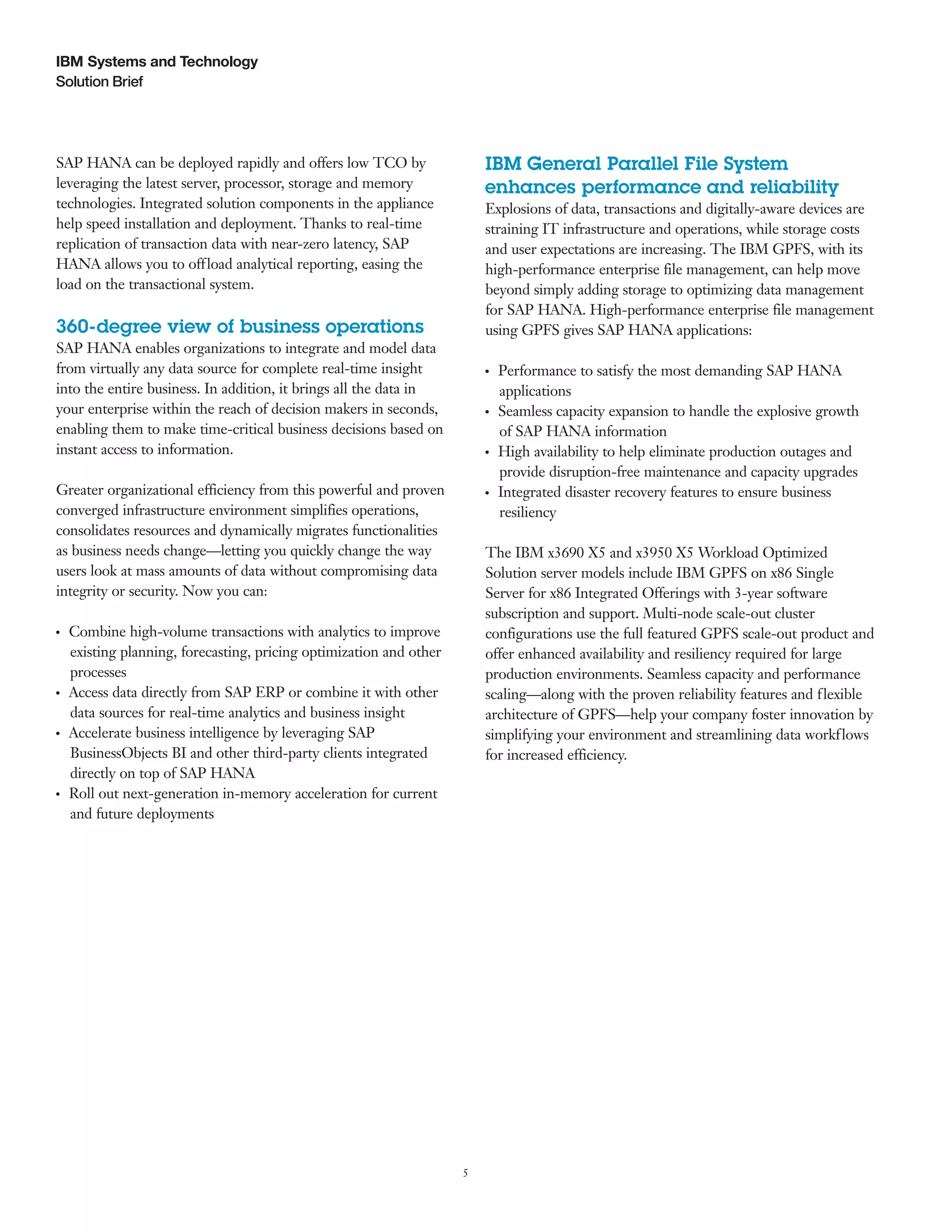5
Solution Brief
IBM Systems and Technology
SAP HANA can be deployed rapidly and offers low TCO by
leveraging the latest server, processor, storage and memory
technologies. Integrated solution components in the appliance
help speed installation and deployment. Thanks to real-time
replication of transaction data with near-zero latency, SAP
HANA allows you to offload analytical reporting, easing the
load on the transactional system.
360-degree view of business operations
SAP HANA enables organizations to integrate and model data
from virtually any data source for complete real-time insight
into the entire business. In addition, it brings all the data in
your enterprise within the reach of decision makers in seconds,
enabling them to make time-critical business decisions based on
instant access to information.
Greater organizational efficiency from this powerful and proven
converged infrastructure environment simplifies operations,
consolidates resources and dynamically migrates functionalities
as business needs change—letting you quickly change the way
users look at mass amounts of data without compromising data
integrity or security. Now you can:
●  ●
Combine high-volume transactions with analytics to improve
existing planning, forecasting, pricing optimization and other
processes
●  ●
Access data directly from SAP ERP or combine it with other
data sources for real-time analytics and business insight
●  ●
Accelerate business intelligence by leveraging SAP
BusinessObjects BI and other third-party clients integrated
directly on top of SAP HANA
●  ●
Roll out next-generation in-memory acceleration for current
and future deployments
IBM General Parallel File System
enhances performance and reliability
Explosions of data, transactions and digitally-aware devices are
straining IT infrastructure and operations, while storage costs
and user expectations are increasing. The IBM GPFS, with its
high-performance enterprise file management, can help move
beyond simply adding storage to optimizing data management
for SAP HANA. High-performance enterprise file management
using GPFS gives SAP HANA applications:
●  ●
Performance to satisfy the most demanding SAP HANA
applications
●  ●
Seamless capacity expansion to handle the explosive growth
of SAP HANA information
●  ●
High availability to help eliminate production outages and
provide disruption-free maintenance and capacity upgrades
●  ●
Integrated disaster recovery features to ensure business
resiliency
The IBM x3690 X5 and x3950 X5 Workload Optimized
Solution server models include IBM GPFS on x86 Single
Server for x86 Integrated Offerings with 3-year software
subscription and support. Multi-node scale-out cluster
configurations use the full featured GPFS scale-out product and
offer enhanced availability and resiliency required for large
production environments. Seamless capacity and performance
scaling—along with the proven reliability features and flexible
architecture of GPFS—help your company foster innovation by
simplifying your environment and streamlining data workflows
for increased efficiency.
 