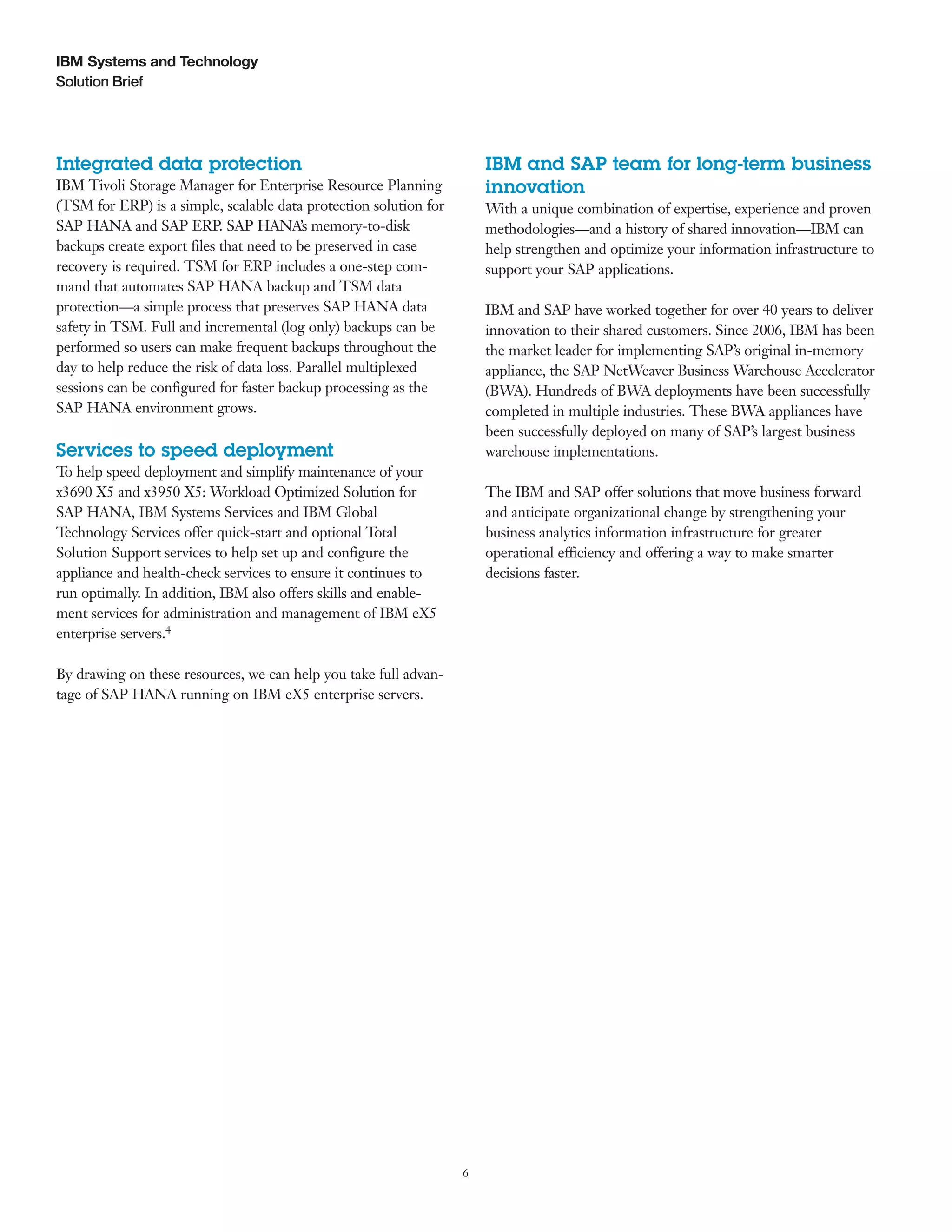 6
Solution Brief
IBM Systems and Technology
Integrated data protection
IBM Tivoli Storage Manager for Enterprise Resource Planning
(TSM for ERP) is a simple, scalable data protection solution for
SAP HANA and SAP ERP. SAP HANA’s memory-to-disk
backups create export files that need to be preserved in case
recovery is required. TSM for ERP includes a one-step com-
mand that automates SAP HANA backup and TSM data
protection—a simple process that preserves SAP HANA data
safety in TSM. Full and incremental (log only) backups can be
performed so users can make frequent backups throughout the
day to help reduce the risk of data loss. Parallel multiplexed
sessions can be configured for faster backup processing as the
SAP HANA environment grows.
Services to speed deployment
To help speed deployment and simplify maintenance of your
x3690 X5 and x3950 X5: Workload Optimized Solution for
SAP HANA, IBM Systems Services and IBM Global
Technology Services offer quick-start and optional Total
Solution Support services to help set up and configure the
appliance and health-check services to ensure it continues to
run optimally. In addition, IBM also offers skills and enable-
ment services for administration and management of IBM eX5
enterprise servers.4
By drawing on these resources, we can help you take full advan-
tage of SAP HANA running on IBM eX5 enterprise servers.
IBM and SAP team for long-term business
innovation
With a unique combination of expertise, experience and proven
methodologies—and a history of shared innovation—IBM can
help strengthen and optimize your information infrastructure to
support your SAP applications.
IBM and SAP have worked together for over 40 years to deliver
innovation to their shared customers. Since 2006, IBM has been
the market leader for implementing SAP’s original in-memory
appliance, the SAP NetWeaver Business Warehouse Accelerator
(BWA). Hundreds of BWA deployments have been successfully
completed in multiple industries. These BWA appliances have
been successfully deployed on many of SAP’s largest business
warehouse implementations.
The IBM and SAP offer solutions that move business forward
and anticipate organizational change by strengthening your
business analytics information infrastructure for greater
operational efficiency and offering a way to make smarter
decisions faster.
 