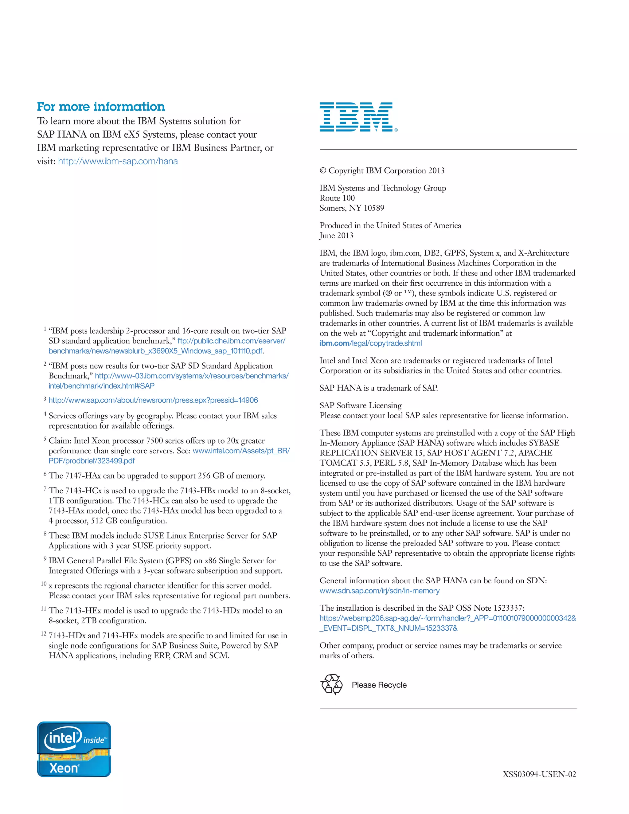 XSS03094-USEN-02
1 “IBM posts leadership 2-processor and 16-core result on two-tier SAP
SD standard application benchmark,” ftp://public.dhe.ibm.com/eserver/
benchmarks/news/newsblurb_x3690X5_Windows_sap_101110.pdf.
2 “IBM posts new results for two-tier SAP SD Standard Application
Benchmark,” http://www-03.ibm.com/systems/x/resources/benchmarks/
intel/benchmark/index.html#SAP
3 http://www.sap.com/about/newsroom/press.epx?pressid=14906
4 Services offerings vary by geography. Please contact your IBM sales
representation for available offerings.
5 Claim: Intel Xeon processor 7500 series offers up to 20x greater
performance than single core servers. See: www.intel.com/Assets/pt_BR/
PDF/prodbrief/323499.pdf
6 The 7147-HAx can be upgraded to support 256 GB of memory.
7 The 7143-HCx is used to upgrade the 7143-HBx model to an 8-socket,
1TB configuration. The 7143-HCx can also be used to upgrade the
7143-HAx model, once the 7143-HAx model has been upgraded to a
4 processor, 512 GB configuration.
8 These IBM models include SUSE Linux Enterprise Server for SAP
Applications with 3 year SUSE priority support.
9 IBM General Parallel File System (GPFS) on x86 Single Server for
Integrated Offerings with a 3-year software subscription and support.
10 x represents the regional character identifier for this server model.
Please contact your IBM sales representative for regional part numbers.
11 The 7143-HEx model is used to upgrade the 7143-HDx model to an
8-socket, 2TB configuration.
12 7143-HDx and 7143-HEx models are specific to and limited for use in
single node configurations for SAP Business Suite, Powered by SAP
HANA applications, including ERP, CRM and SCM.
	 © Copyright IBM Corporation 2013
	 IBM Systems and Technology Group
Route 100
Somers, NY 10589
	 Produced in the United States of America
June 2013
	 IBM, the IBM logo, ibm.com, DB2, GPFS, System x, and X-Architecture
are trademarks of International Business Machines Corporation in the
United States, other countries or both. If these and other IBM trademarked
terms are marked on their first occurrence in this information with a
trademark symbol (® or ™), these symbols indicate U.S. registered or
common law trademarks owned by IBM at the time this information was
published. Such trademarks may also be registered or common law
trademarks in other countries. A current list of IBM trademarks is available
on the web at “Copyright and trademark information” at
ibm.com/legal/copytrade.shtml
	 Intel and Intel Xeon are trademarks or registered trademarks of Intel
Corporation or its subsidiaries in the United States and other countries.
	 SAP HANA is a trademark of SAP.
	 SAP Software Licensing
Please contact your local SAP sales representative for license information.
	 These IBM computer systems are preinstalled with a copy of the SAP High
In-Memory Appliance (SAP HANA) software which includes SYBASE
REPLICATION SERVER 15, SAP HOST AGENT 7.2, APACHE
TOMCAT 5.5, PERL 5.8, SAP In-Memory Database which has been
integrated or pre-installed as part of the IBM hardware system. You are not
licensed to use the copy of SAP software contained in the IBM hardware
system until you have purchased or licensed the use of the SAP software
from SAP or its authorized distributors. Usage of the SAP software is
subject to the applicable SAP end-user license agreement. Your purchase of
the IBM hardware system does not include a license to use the SAP
software to be preinstalled, or to any other SAP software. SAP is under no
obligation to license the preloaded SAP software to you. Please contact
your responsible SAP representative to obtain the appropriate license rights
to use the SAP software.
	 General information about the SAP HANA can be found on SDN:
www.sdn.sap.com/irj/sdn/in-memory
	 The installation is described in the SAP OSS Note 1523337:
https://websmp206.sap-ag.de/~form/handler?_APP=01100107900000000342&
_EVENT=DISPL_TXT&_NNUM=1523337&
	 Other company, product or service names may be trademarks or service
marks of others.
Please Recycle
For more information
To learn more about the IBM Systems solution for
SAP HANA on IBM eX5 Systems, please contact your
IBM marketing representative or IBM Business Partner, or
visit: http://www.ibm-sap.com/hana
 