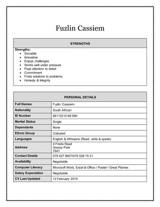 Fuzlin Cassiem
STRENGTHS
Strengths:
 Sociable
 Innovative
 Enjoys challenges
 Works well under pressure
 Pays attention to detail
 Commitment
 Finds solutions to problems
 Honesty & Integrity
PERSONAL DETAILS
Full Names Fuzlin Cassiem
Nationality South African
ID Number 861122 0148 080
Marital Status Single
Dependants None
Ethnic Group Coloured
Languages English & Afrikaans (Read, write & speak)
Address
4 Freda Road
Grassy Park
7941
Contact Details 079 427 9607/078 528 15 31
Availability Negotiable
Computer Literacy Microsoft Word, Excel & Office / Pastel / Great Plaines
Salary Expectation Negotiable
CV Last Updated 12 February 2015
 