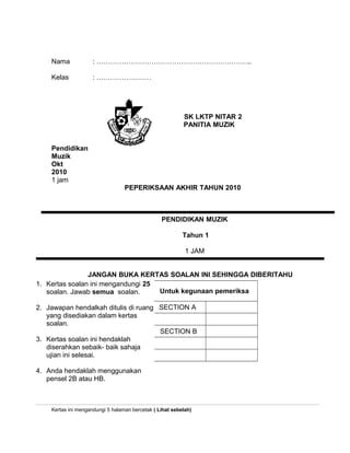 Nama : …………………………………………………………..
Kelas : ……………………
SK LKTP NITAR 2
PANITIA MUZIK
Pendidikan
Muzik
Okt
2010
1 jam
PENDIDIKAN MUZIK
Tahun 1
1 JAM
JANGAN BUKA KERTAS SOALAN INI SEHINGGA DIBERITAHU
Kertas ini mengandungi 5 halaman bercetak ( Lihat sebelah)
PEPERIKSAAN AKHIR TAHUN 2010
1. Kertas soalan ini mengandungi 25
soalan. Jawab semua soalan.
2. Jawapan hendalkah ditulis di ruang
yang disediakan dalam kertas
soalan.
3. Kertas soalan ini hendaklah
diserahkan sebaik- baik sahaja
ujian ini selesai.
4. Anda hendaklah menggunakan
pensel 2B atau HB.
Untuk kegunaan pemeriksa
SECTION A
SECTION B
 