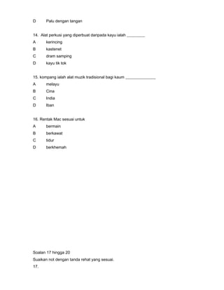 D Palu dengan tangan
14. Alat perkusi yang diperbuat daripada kayu ialah _________
A kerincing
B kastenet
C dram samping
D kayu tik tok
15. kompang ialah alat muzik tradisional bagi kaum _______________
A melayu
B Cina
C India
D Iban
16. Rentak Mac sesuai untuk
A bermain
B berkawat
C tidur
D berkhemah
Soalan 17 hingga 20
Suaikan not dengan tanda rehat yang sesuai.
17.
 