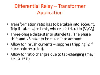 Differential Relay – Transformer
Application
• Transformation ratio has to be taken into account.
Trip if |aI1 – I2| > Limit, where a is trf. ratio (VP/VS)
• Three-phase delta-star or star-delta. The phase
shift and 3 have to be taken into account
• Allow for inrush currents – suppress tripping (2nd
harmonic restraint).
• Allow for ratio changes due to tap-changing (may
be 10-15%)
 