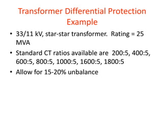 Transformer Differential Protection
Example
• 33/11 kV, star-star transformer. Rating = 25
MVA
• Standard CT ratios available are 200:5, 400:5,
600:5, 800:5, 1000:5, 1600:5, 1800:5
• Allow for 15-20% unbalance
 