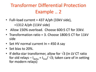Transformer Differential Protection
Example .. 2
• Full–load current = 437 A/ph (33kV side),
=1312 A/ph (11kV side)
• Allow 150% overload. Choose 600:5 CT for 33kV.
• Transformation ratio = 3. Choose 1800:5 CT for 11kV
side
• Set HV normal current In = 450 A say
• Set bias to 20%.
• If delta-star transformer, allow for 3 (in LV CT ratio
for old relays – Idelta = Iline/ 3; taken care of in setting
for modern relays)
 