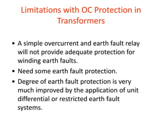 Limitations with OC Protection in
Transformers
• A simple overcurrent and earth fault relay
will not provide adequate protection for
winding earth faults.
• Need some earth fault protection.
• Degree of earth fault protection is very
much improved by the application of unit
differential or restricted earth fault
systems.
 
