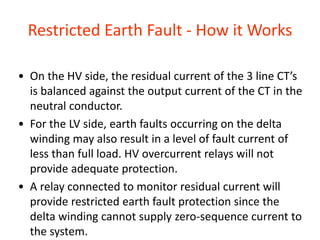 Restricted Earth Fault - How it Works
• On the HV side, the residual current of the 3 line CT’s
is balanced against the output current of the CT in the
neutral conductor.
• For the LV side, earth faults occurring on the delta
winding may also result in a level of fault current of
less than full load. HV overcurrent relays will not
provide adequate protection.
• A relay connected to monitor residual current will
provide restricted earth fault protection since the
delta winding cannot supply zero-sequence current to
the system.
 