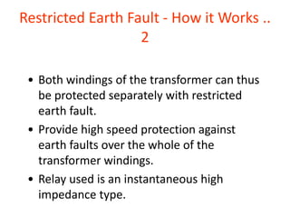 Restricted Earth Fault - How it Works ..
2
• Both windings of the transformer can thus
be protected separately with restricted
earth fault.
• Provide high speed protection against
earth faults over the whole of the
transformer windings.
• Relay used is an instantaneous high
impedance type.
 