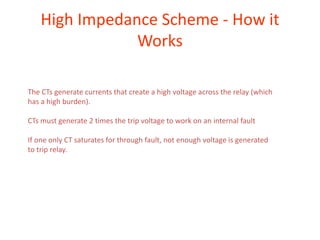 High Impedance Scheme - How it
Works
The CTs generate currents that create a high voltage across the relay (which
has a high burden).
CTs must generate 2 times the trip voltage to work on an internal fault
If one only CT saturates for through fault, not enough voltage is generated
to trip relay.
 