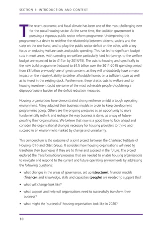 T
he recent economic and fiscal climate has been one of the most challenging ever
for the social housing sector. At the same time, the coalition government is
pursuing a vigorous public sector reform programme. Underpinning this
programme is a desire to redefine the relationship between citizens, society and the
state on the one hand, and to plug the public sector deficit on the other, with a key
focus on reducing welfare costs and public spending. This has led to significant budget
cuts in most areas, with spending on welfare particularly hard hit (savings to the welfare
budget are expected to be £11bn by 2014/15). The cuts to housing and specifically to
the new build programme (reduced to £4.5 billion over the 2011-2015 spending period
from £8 billion previously) are of great concern, as they will undoubtedly have a major
impact on the industry’s ability to deliver affordable homes on a sufficient scale as well
as to invest in the existing stock. Furthermore, these drastic cuts to welfare and to
housing investment could see some of the most vulnerable people shouldering a
disproportionate burden of the deficit reduction measures.
Housing organisations have demonstrated strong resilience amidst a tough operating
environment. Many adapted their business models in order to keep development
programmes going. Others see the ongoing pressures as an opportunity to more
fundamentally rethink and reshape the way business is done, as a way of future-
proofing their organisations. We believe that now is a good time to look ahead and
consider the organisational changes necessary for housing providers to thrive and
succeed in an environment marked by change and uncertainty.
This compendium is the outcome of a joint project between the Chartered Institute of
Housing (CIH) and Orbit Group. It considers how housing organisations will need to
transform their businesses if they are to thrive and succeed in the future. The project
explored the transformational processes that are needed to enable housing organisations
to navigate and respond to the current and future operating environments by addressing
the following questions:
• what changes in the areas of governance, set up (structure); financial models
(finance); and knowledge, skills and capacities (people) are needed to support this?
• what will change look like?
• what support and help will organisations need to successfully transform their
business?
• what might the ‘successful’ housing organisation look like in 2020?
SECTION 1: INTRODUCTION AND CONTEXT
10
 