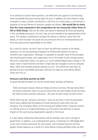 SECTION 1: INTRODUCTION AND CONTEXT
In an attempt to answer these questions, we held (with the support of Just Housing)
three roundtable discussions during April this year. In addition we have invited a range
of people to make a written contribution in the form of a short essay or commentary in
response to the key themes of structure, people and finance. We would like to stress
that the views expressed in this compendium do not necessarily reflect those of
CIH or Orbit Group, they are the views and opinions expressed by those participating
in the roundtable discussions. As such, they are not intended to be representative of the
sector. The resultant compendium provides the flavour or essence, rather than the
details, of what has been discussed and any omissions from (or misinterpretations of)
what was said are the responsibility of the editor.
On a note of caution, we don’t claim to have the definitive answers to the above
questions, nor are we providing a blueprint or off-the-shelf solution on how to
transform your organisation. Although it is possible to consider many of the principles
that should guide change, each organisation has to formulate its own change process.
What this compendium does is to open up a much-needed debate about change in the
sector, what it might look like and how it might best be managed. It aims to stimulate
ideas, rather than provide practical solutions as such. This will be the next step! As
pointed out by a roundtable participant ‘We have to forge our own destiny before
others do it for us’.
Pressures and likely position by 2020
To quote Donald Rumsfeld, the former United States Secretary of Defence:
‘There are known knowns; there are things we know we know. We also know there
are known unknowns; that is to say we know there are some things we do not know.
But there are also unknown unknowns – the ones we don’t know we don’t know.’
Whilst there may be ‘unknown unknowns’, what we do know is that the parameters
which have underpinned the delivery of social housing for quite some time are
changing. The cumulative effects of the housing and welfare reform measures amount
to nothing short of a fundamental shake up of the sector and will have a massive
impact on the way housing organisations operate in the future.
It is also highly unlikely that these policies will be reversed, even with a change of
government. In addition, cuts to development grants, introduction of ‘Affordable Rent’
as the main funding mechanism for new homes, and increased financial risk from
greater market exposure as a result of a more diverse funding portfolio throw up their
11
 