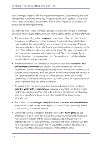 own challenges. These will not only impact on development, but on housing and asset
management, in short the whole way the social housing sector operates. As we enter
into a ‘quasi-private sector environment’, there is a clear imperative for the sector to
change and to do things differently.
In addition to these factors, roundtable participants identified a number of challenges
and issues which housing organisations will have to address as they are moving forward:
• The sector is wrestling with its purpose as government policies and the role and
financing of social housing continue to change. Social landlords are also looking
more closely at their accountability back to the communities they serve. There are
clear tensions between the social role on the one hand and commercialisation on the
other. What will be the role of the sector in the future? Are social providers in effect
becoming private companies with a social purpose? (The contribution by Stefan
Kofner shows how housing organisations in Germany have successfully embodied
this role, albeit in a different context).
• There was consensus that the sector as a whole will become more business-like
and commercially minded and that this shouldn’t be viewed as a negative
development. Whilst acknowledging that there will be some tensions between social
purpose and business drive, it will also provide for new opportunities. For instance, it
was held that mechanisms such as the ‘Affordable Rent’ model blur the lines
between social and market housing and as such could provide an opportunity for the
sector to become more part of the mainstream.
• As a result of this new commercial drive, boards and executive teams are being
pulled in vastly different directions. Individual organisations are finding it quite
hard to plot exactly where they need to be in terms of the future of their business;
what their values/beliefs should be and what market(s) they should position
themselves in.
• The likelihood of new changes in organisational structures and rationalisation
as organisations seek to take advantage of economies of scale (particularly when it
comes to raising finance) will increase.
• We have to continue to recognise that the sector is not homogeneous, but
encompasses a great variety of organisations, whose organisational structures and
make up are a reflection of their values, objectives and business drivers. It is
important to allow for these differences. The nature and extent of change will differ
from organisation to organisation and we should steer well clear of attempting to
hoist a one-size-fits-all prescriptive model of change onto the sector.
SECTION 1: INTRODUCTION AND CONTEXT
12
 