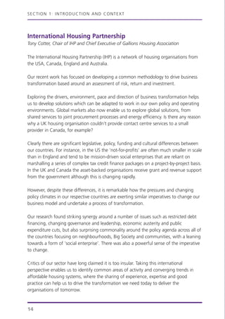 International Housing Partnership
Tony Cotter, Chair of IHP and Chief Executive of Gallions Housing Association
The International Housing Partnership (IHP) is a network of housing organisations from
the USA, Canada, England and Australia.
Our recent work has focused on developing a common methodology to drive business
transformation based around an assessment of risk, return and investment.
Exploring the drivers, environment, pace and direction of business transformation helps
us to develop solutions which can be adapted to work in our own policy and operating
environments. Global markets also now enable us to explore global solutions, from
shared services to joint procurement processes and energy efficiency. Is there any reason
why a UK housing organisation couldn’t provide contact centre services to a small
provider in Canada, for example?
Clearly there are significant legislative, policy, funding and cultural differences between
our countries. For instance, in the US the ‘not-for-profits’ are often much smaller in scale
than in England and tend to be mission-driven social enterprises that are reliant on
marshalling a series of complex tax credit finance packages on a project-by-project basis.
In the UK and Canada the asset-backed organisations receive grant and revenue support
from the government although this is changing rapidly.
However, despite these differences, it is remarkable how the pressures and changing
policy climates in our respective countries are exerting similar imperatives to change our
business model and undertake a process of transformation.
Our research found striking synergy around a number of issues such as restricted debt
financing, changing governance and leadership, economic austerity and public
expenditure cuts, but also surprising commonality around the policy agenda across all of
the countries focusing on neighbourhoods, Big Society and communities, with a leaning
towards a form of ‘social enterprise’. There was also a powerful sense of the imperative
to change.
Critics of our sector have long claimed it is too insular. Taking this international
perspective enables us to identify common areas of activity and converging trends in
affordable housing systems, where the sharing of experience, expertise and good
practice can help us to drive the transformation we need today to deliver the
organisations of tomorrow.
SECTION 1: INTRODUCTION AND CONTEXT
14
 