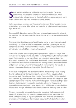 S
ocial housing organisations fulfil a diverse and wide-ranging role within
communities, alongside their core housing management functions. This is
reflected in the roles performed by their staff, which are also very diverse, and it
makes staff the most important asset of any housing business.
As the sector’s own ambitions and the external environment drive changes in housing
organisations, getting the skills, culture and leadership of individuals and organisations
right will be vital.
Our roundtable discussions captured the issues which participants expect to arise and
the questions they feel need more attention so that the sector can prepare its people for
the future.
The non-profit and social purpose of social housing can be an asset in attracting and
maintaining a motivated workforce. Are providers effectively capitalising on this as a
competitive advantage in recruitment? How successful are housing organisations at
attracting the best talent from educational institutions?
The housing sector is continuing to go through a period of significant change, with
increased and changing demands around the financing of housing, the management of
stock, the introduction of new technologies and a changing customer base. How
effective are organisations in identifying the skills needed to respond to these changing
business drivers and customer expectations? Are training and education commissioners
and providers taking a sufficiently strategic outlook in ensuring that they are able to
support individuals and businesses in acquiring the skills they need?
In the social housing sector the absence of customer choice amongst social housing
tenants has been one of the key rationales for consumer-facing regulation, both
through the Audit Commission and the Housing Corporation/TSA. With the step back
from consumer regulatory activities, how are businesses ensuring that they put in place
appropriate proxies for consumer challenge? What steps are businesses putting in place
to ensure that innovation from good to excellent is delivered in the absence of
shareholder or market pressures? Is the housing sector sufficiently customer-orientated?
What cultural changes are needed to ensure a customer-first mentality across all staff?
There are considerable pressures to focus on the operational challenges presented
by the raft of housing reforms currently underway. Management teams have their
hands full keeping on top of day-to-day demands. How effectively is leadership in
organisations thinking beyond the immediate pressures of ‘Affordable Rent’, welfare
SECTION 2: BUSINESS TRANSFORMATION – PEOPLE
16
 