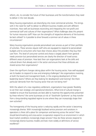 SECTION 2: BUSINESS TRANSFORMATION – PEOPLE
reform, etc, to consider the future of their businesses and the transformations they need
to deliver in the next decade.
Many housing organisations are diversifying into more commercial activities. This brings
with it the need for staff to deliver to different business models and with different
incentives. How well are businesses reconciling and integrating the non-profit and
commercial staff and cultures of their organisations? What challenges does this present
for human resources staff? How can the strengths of respective elements of the business
be best utilised? Is it possible to drive forward a common set of values in these
circumstances?
Many housing organisations provide personalised care services as part of their portfolio
of activities. These services require staff who are equipped to respond to personalised
budgets and to consumers who have clear choices about the providers they buy their
care from. This level of consumer control and choice is largely absent from general
needs provision but personalised services are clearly the direction of travel across
different areas of provision. How best then can organisations look at the skills and
cultural drivers that already exist in the sector and ensure that these attributes are
shared across their organisations?
Given the significant changes taking place within the housing sector, how well equipped
are its leaders to respond to new and emerging challenges? Are organisations investing,
at both the board and management levels, in the ongoing development of their
leadership teams? Where are they looking for development and training? Are there
particular demands from the housing sector that are not being met?
With the advent of a new regulatory settlement, organisations have greater flexibility
to set their own strategic and operational directions. What kind of cultural change is
needed to ensure that businesses are best able to maximise the opportunities presented
by these reforms? Are some businesses at risk of ‘Stockholm Syndrome’ as they transfer
from a long-standing regulated regime to one where they can increasingly shape their
own activities?
The homogeneity of the housing sector is reducing rapidly and the sector is becoming
increasingly diverse. With increasingly localised service provision and variations in
operations is there still a place for comparison and learning across the sector? How
should benchmarking and cross-sector co-operation respond to an environment in which
local market conditions increasingly shape services? How do these services respond to
increasingly diverse business models and look more widely at definitions of service
excellence?
17
 