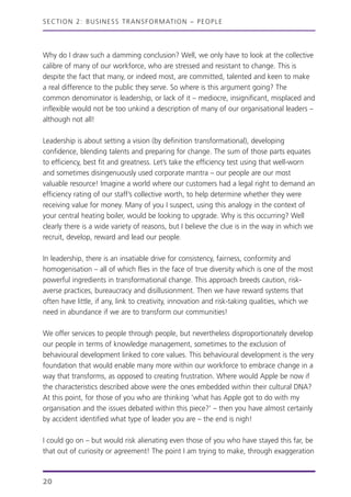 Why do I draw such a damming conclusion? Well, we only have to look at the collective
calibre of many of our workforce, who are stressed and resistant to change. This is
despite the fact that many, or indeed most, are committed, talented and keen to make
a real difference to the public they serve. So where is this argument going? The
common denominator is leadership, or lack of it – mediocre, insignificant, misplaced and
inflexible would not be too unkind a description of many of our organisational leaders –
although not all!
Leadership is about setting a vision (by definition transformational), developing
confidence, blending talents and preparing for change. The sum of those parts equates
to efficiency, best fit and greatness. Let’s take the efficiency test using that well-worn
and sometimes disingenuously used corporate mantra – our people are our most
valuable resource! Imagine a world where our customers had a legal right to demand an
efficiency rating of our staff’s collective worth, to help determine whether they were
receiving value for money. Many of you I suspect, using this analogy in the context of
your central heating boiler, would be looking to upgrade. Why is this occurring? Well
clearly there is a wide variety of reasons, but I believe the clue is in the way in which we
recruit, develop, reward and lead our people.
In leadership, there is an insatiable drive for consistency, fairness, conformity and
homogenisation – all of which flies in the face of true diversity which is one of the most
powerful ingredients in transformational change. This approach breeds caution, risk-
averse practices, bureaucracy and disillusionment. Then we have reward systems that
often have little, if any, link to creativity, innovation and risk-taking qualities, which we
need in abundance if we are to transform our communities!
We offer services to people through people, but nevertheless disproportionately develop
our people in terms of knowledge management, sometimes to the exclusion of
behavioural development linked to core values. This behavioural development is the very
foundation that would enable many more within our workforce to embrace change in a
way that transforms, as opposed to creating frustration. Where would Apple be now if
the characteristics described above were the ones embedded within their cultural DNA?
At this point, for those of you who are thinking ‘what has Apple got to do with my
organisation and the issues debated within this piece?’ – then you have almost certainly
by accident identified what type of leader you are – the end is nigh!
I could go on – but would risk alienating even those of you who have stayed this far, be
that out of curiosity or agreement! The point I am trying to make, through exaggeration
SECTION 2: BUSINESS TRANSFORMATION – PEOPLE
20
 
