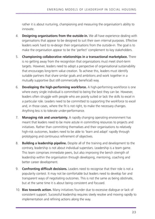 EMERGING MODELS OF LEADERSHIP IN SOCIAL HOUSING
23
rather it is about nurturing, championing and measuring the organisation’s ability to
innovate.
4. Designing organisations from the outside-in. We all have experience dealing with
organisations that appear to be designed to suit their own internal purposes. Effective
leaders work hard to re-design their organisations from the outside-in. The goal is to
make the organisation appear to be the ‘perfect’ complement to key stakeholders.
5. Championing collaborative relationships in a transactional marketplace. There
is no getting away from the recognition that organisations must meet short-term
targets. However, leaders need to adopt a perspective of organisational sustainability
that encourages long-term value creation. To achieve this, leaders must identify
suitable partners that share similar goals and ambitions and work together in a
mutually supportive (but still commercially beneficial) way.
6. Developing the high-performing workforce. A high-performing workforce is one
where every single individual is committed to being the best they can be. However,
leaders often struggle with people who are poorly suited or lack the skills to excel in
a particular role. Leaders need to be committed to supporting the workforce to excel
and, in those cases, where the fit is not right, to make the necessary changes.
Anything less is to tolerate under-performance.
7. Managing risk and uncertainty. A rapidly changing operating environment has
meant that leaders need to be more astute in committing resources to projects and
initiatives. Rather than committing themselves and their organisations to relatively
high-risk outcomes, leaders need to be able to ‘learn and adapt’ rapidly through
prototyping and continuous refinement of objectives.
8. Building a leadership pipeline. Despite all of the training and development to the
contrary, leadership is not about individual superstars. Leadership is a team game.
This team comprises immediate peers, but also improving the bench strength of
leadership within the organisation through developing, mentoring, coaching and
better career development.
9. Confronting difficult decisions. Leaders need to recognise that their role is not a
popularity contest. It may not be comfortable but leaders need to develop fair and
transparent ways of negotiating outcomes. This is not the same as being obstinate,
but at the same time it is about being consistent and focused.
10. Bias towards action. Many initiatives founder due to excessive dialogue or lack of
consistent support. Successful leadership requires steely resolve and moving rapidly to
implementation and refining actions along the way.
 