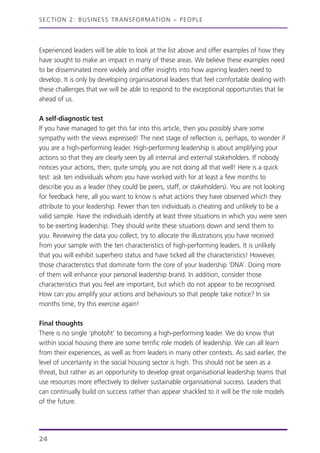 Experienced leaders will be able to look at the list above and offer examples of how they
have sought to make an impact in many of these areas. We believe these examples need
to be disseminated more widely and offer insights into how aspiring leaders need to
develop. It is only by developing organisational leaders that feel comfortable dealing with
these challenges that we will be able to respond to the exceptional opportunities that lie
ahead of us.
A self-diagnostic test
If you have managed to get this far into this article, then you possibly share some
sympathy with the views expressed! The next stage of reflection is, perhaps, to wonder if
you are a high-performing leader. High-performing leadership is about amplifying your
actions so that they are clearly seen by all internal and external stakeholders. If nobody
notices your actions, then, quite simply, you are not doing all that well! Here is a quick
test: ask ten individuals whom you have worked with for at least a few months to
describe you as a leader (they could be peers, staff, or stakeholders). You are not looking
for feedback here, all you want to know is what actions they have observed which they
attribute to your leadership. Fewer than ten individuals is cheating and unlikely to be a
valid sample. Have the individuals identify at least three situations in which you were seen
to be exerting leadership. They should write these situations down and send them to
you. Reviewing the data you collect, try to allocate the illustrations you have received
from your sample with the ten characteristics of high-performing leaders. It is unlikely
that you will exhibit superhero status and have ticked all the characteristics! However,
those characteristics that dominate form the core of your leadership ‘DNA’. Doing more
of them will enhance your personal leadership brand. In addition, consider those
characteristics that you feel are important, but which do not appear to be recognised.
How can you amplify your actions and behaviours so that people take notice? In six
months time, try this exercise again!
Final thoughts
There is no single ‘photofit’ to becoming a high-performing leader. We do know that
within social housing there are some terrific role models of leadership. We can all learn
from their experiences, as well as from leaders in many other contexts. As said earlier, the
level of uncertainty in the social housing sector is high. This should not be seen as a
threat, but rather as an opportunity to develop great organisational leadership teams that
use resources more effectively to deliver sustainable organisational success. Leaders that
can continually build on success rather than appear shackled to it will be the role models
of the future.
SECTION 2: BUSINESS TRANSFORMATION – PEOPLE
24
 