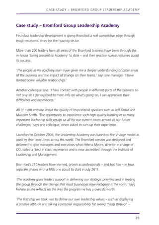 CASE STUDY – BROMFORD GROUP LEADERSHIP ACADEMY
25
Case study – Bromford Group Leadership Academy
First-class leadership development is giving Bromford a real competitive edge through
tough economic times for the housing sector.
More than 200 leaders from all areas of the Bromford business have been through the
in-house ‘Living Leadership Academy’ to date – and their reaction speaks volumes about
its success.
‘The people in my academy team have given me a deeper understanding of other areas
of the business and the impact of change on their teams,’ says one manager. ‘I have
formed some valuable relationships.’
Another colleague says: ‘I have contact with people in different parts of the business so
not only do I get exposed to more info on what’s going on, I can appreciate their
difficulties and experiences.’
All of them enthuse about the quality of inspirational speakers such as Jeff Grout and
Malcolm Smith. ‘The opportunity to experience such high-quality learning in so many
important leadership skills equips us all for our current issues as well as our future
challenges,’ says one colleague, when asked to sum up their experience.
Launched in October 2006, the Leadership Academy was based on the Vistage model as
used by chief executives across the world. The Bromford version was designed and
delivered to give managers and executives what Helena Moore, director in charge of
OD, called a ‘best in class’ experience and is now accredited through the Institute of
Leadership and Management.
Bromford’s 210 leaders have learned, grown as professionals – and had fun – in four
separate phases with a fifth one about to start in July 2011.
‘The academy gives leaders support in delivering our strategic priorities and in leading
the group through the change that most businesses now recognise is the norm,’ says
Helena as she reflects on the way the programme has proved its worth.
‘The first step we took was to define our own leadership values – such as displaying
a positive attitude and taking a personal responsibility for seeing things through –
 