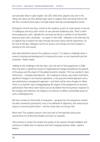 and articulate these in plain English. Our CEO, Mick Kent, played a key role in this.
Taking the values we then defined topic areas to support them and bring them to life.
We then converted these topics into high-impact learning and development events.’
Participants commit one day a month to the academy as part of a peer group of around
15 colleagues and focus each month on one specialist leadership area. There is often
some preparation work. Typically the mornings are led by a member of the Bromford
executive team with a facilitator – an expert in their field – followed in the afternoon by
an opportunity to explore the topic through discussion about real-life experiences. At
the end of the day, colleagues commit to actions and changes and their progress is
checked at the next session.
How does Bromford measure the academy’s success? ‘It is always a challenge when it
comes to training and development to measure the return on our investment and the
outcomes,’ Helena replies.
‘Adding to this challenge is the fact that, since the start of the programme in 2006,
there has been a significant amount of organisational change prompted by the growth
of the group and the impact of the global economic situation. This has resulted in team
restructures – including redundancies – the merging of cultures, pay review restrictions,
significant changes in our business operations, a new pay and reward approach and a
new performance management approach – and there will be more changes to follow.
There is no scientific way of disaggregating the impact of the programme on business
performance from these other factors but we do believe that the business’s response to
the changes and influences has helped us to continue to deliver outstanding results at
such a challenging time.’
We have carried out three levels of evaluation – gauging how the programme content
has been received by participants; how it has delivered its objectives; and measuring its
impact on business performance – and the results bear out the gut feel.
What next? The academy sessions now form part of the essential training and
requirements for all Bromford leaders and they run regularly.
‘We continue to review the content and quality of the sessions through feedback and
continue to modify them to improve and meet changing business needs,’ explains
Helena.
SECTION 2: BUSINESS TRANSFORMATION – PEOPLE
26
 