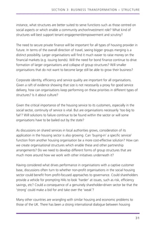 SECTION 3: BUSINESS TRANSFORMATION – STRUCTURE
31
instance, what structures are better suited to serve functions such as those centred on
social aspects or which enable a community anchor/investment role? What kind of
structures will best support tenant engagement/empowerment and scrutiny?
The need to secure private finance will be important for all types of housing provider in
future. In terms of the overall direction of travel, seeing bigger groups merging is a
distinct possibility. Larger organisations will find it much easier to raise money on the
financial markets (e.g. issuing bonds). Will the need for bond finance continue to drive
formation of larger organisations and collapse of group structures? Will smaller
organisations that do not want to become large still be able to grow their business?
Corporate identity, efficiency and service quality are important for all organisations.
Given a raft of evidence showing that size is not necessarily a proxy for good service
delivery, how can organisations keep performing on these priorities in different types of
structures? Is it about culture?
Given the critical importance of the housing service to its customers, especially in the
social sector, continuity of service is vital. But are organisations necessarily ‘too big to
fail’? Will solutions to failure continue to be found within the sector or will some
organisations have to be bailed out by the state?
As discussions on shared services in local authorities grows, consideration of its
application in the housing sector is also growing. Can ‘buying-in’ a specific service/
function from another housing organisation be a more cost-effective solution? How can
we create organisational structures which enable these and other partnership
arrangements? Do we need to develop different forms of group structures that are
much more around how we work with other initiatives underneath it?
Having considered what drives performance in organisations with a captive customer
base, discussions often turn to whether non-profit organisations in the social housing
sector could benefit from profit-focused approaches to governance. Could shareholders
provide a vehicle for prompting HAs to look ‘harder’ at issues, such as risk, efficiency
savings, etc? Could a consequence of a genuinely shareholder-driven sector be that the
‘strong’ could make a bid for and take over the ‘weak’?
Many other countries are wrangling with similar housing and economic problems to
those of the UK. There has been a strong international dialogue between housing
 
