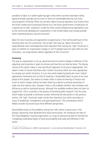 providers to date. Is it worth exploring again what other countries have been doing
(good and bad), perhaps not so much in terms of transferable learning, but more
around generic thinking? What can we learn about housing regulation and finance from
the Dutch model and its perceived failures (e.g. the Dutch government’s introduction of
a special tax on HAs’ surpluses)? Could the more social entrepreneurial approaches such
as the community development corporations in the United States and Canada provide
some interesting lessons around structures?
Ideas for new structures and approaches to governance in the not-for-profit part of the
housing sector are not uncommon. Do we get ‘too hung up’ about structures? Is
organisational vision and leadership more important than having the ‘right’ structures in
place or whether an organisation merges or not? If people have the right skills mix and
motivation, can organisations deliver regardless of their structure?
Summary
The way an organisation is set up, governed and structured is largely a reflection of the
objectives and outcomes it seeks to achieve and how this can best be done. The diverse
nature of the sector makes a ‘one-size-fits-all’ approach to structure inappropriate. This
doesn’t mean of course that there aren’t certain structures which are more appropriate
to carrying out certain functions. It is an area worth exploring (particular more ‘radical’
approaches mentioned such as that of creating a ‘shareholder base’) as part of the next
phase of this project. Size seems to matter when it comes to levering in finance and
much of recent merger activity has been driven by a desire to achieve economies of
scale and thus reduce costs. However, there is still a debate whether size correlates with
efficiency as well as improved services, although the available evidence does not seem to
support this. CIH is currently in the process of revisiting earlier research2 into this area,
which hopes to provide a conclusive answer. Mirroring the discussions in the previous
section, the ‘right’ structures might not be that important, but rather secondary to
issues of leadership, management and good governance. The contributions which
follow consider structural issues from different perspectives.
David Mullins looks at the problems arising from HAs’ desire to grow and, in the
process, becoming more detached from local communities. He introduces the idea of
the Close Neighbour housing organisation as a way of overcoming what he termed the
‘competing institutional logics of local accountability and scale and efficiency in the
sector’.
SECTION 3: BUSINESS TRANSFORMATION – STRUCTURE
32
2 Lupton, M. and Davies, A. (2005) Is big really best – or can small and friendly deliver? Coventry: CIH.
 