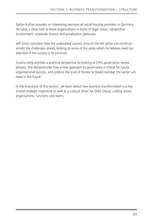 SECTION 3: BUSINESS TRANSFORMATION – STRUCTURE
33
Stefan Kofner provides an interesting overview of social housing providers in Germany.
He takes a close look at these organisations in terms of legal status, competitive
environment, corporate finance and privatisation pressures.
Jeff Zitron considers how the undoubted success story of the HA sector can continue
amidst the challenges ahead, looking at some of the areas which he believes need our
attention if the success is to continue.
Grainia Long provides a practical perspective by looking at CIH’s governance review
process. She demonstrates how a new approach to governance is critical for future
organisational success, and predicts the kind of trustee or board member the sector will
need in the future.
In the final piece of this section, we learn about how business transformation is a key
shared strategic imperative as well as a cultural driver for Orbit Group, cutting across
organisations, functions and teams.
 