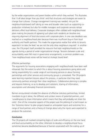by the wider organisations and parent bodies within which they worked. This illustrates
that ‘it all takes longer than you think’ and that structures and strategies are easier to
change than cultures. Change management training was needed, not just for
neighbourhood-based staff taking on new and broader roles (such as supporting co-
production initiatives) but also for middle managers and corporate services whose
decisions affect local delivery. Corporate strategies often collided with neighbourhood
plans making the process of agreeing such plans with residents an iterative one,
requiring alignment of local discussions with corporate plans. In one case deadlock was
reached on a neighbourhood plan because there was insufficient buy-in from local
authority and health partners. This made the organisation realise that while its tenants
expected it to take the lead ‘we are not the only close neighbours required’. In another
case, the CN project itself provided the resource that kept neighbourhoods on the
agenda during a period of wider organisational change. Tensions between scale and
accountability were felt most in governance arrangements; a common problem was
‘how neighbourhood voices will be heard at strategic board level’.
Effective partnerships
The arguments for housing associations engaging with neighbourhoods have been well
rehearsed. But the extent to which this is about housing associations going alone and
taking responsibility for a wide range of non-housing services or about forming
partnerships with other services and community groups is unresolved. The CN projects
were learning important lessons about this process, in particular that they need
community partners amongst their close neighbours. Collaborative planning is complex
and requires listening, so as to develop joint solutions, sharing of information,
assumptions and ultimately financial commitments.
Barriers encountered included the absence of effective statutory partnerships, limited
mandates to go it alone, the different and unclear visions of potential partners, and
‘unwillingness to share information which means that they will probably not share the
costs’. One of the innovative aspects of the project was the piloting of a tool known as
the ‘Outcome Arena’ to plan projects based on anticipated inputs and outcomes for a
range of local partners and a theory of change about why the inputs were expected to
produce the outcomes.
Conclusion
The CN projects all involved competing logics of scale and efficiency on the one hand
and local accountability on the other. Attempts to develop a neighbourhood focus
sometimes became deadlocked because of barriers associated with the scaling up of
SECTION 3: BUSINESS TRANSFORMATION – STRUCTURE
36
 