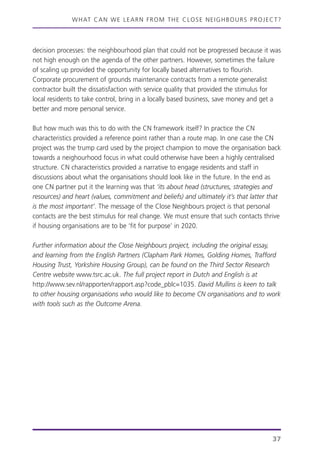 WHAT CAN WE LEARN FROM THE CLOSE NEIGHBOURS PROJECT?
37
decision processes: the neighbourhood plan that could not be progressed because it was
not high enough on the agenda of the other partners. However, sometimes the failure
of scaling up provided the opportunity for locally based alternatives to flourish.
Corporate procurement of grounds maintenance contracts from a remote generalist
contractor built the dissatisfaction with service quality that provided the stimulus for
local residents to take control, bring in a locally based business, save money and get a
better and more personal service.
But how much was this to do with the CN framework itself? In practice the CN
characteristics provided a reference point rather than a route map. In one case the CN
project was the trump card used by the project champion to move the organisation back
towards a neighourhood focus in what could otherwise have been a highly centralised
structure. CN characteristics provided a narrative to engage residents and staff in
discussions about what the organisations should look like in the future. In the end as
one CN partner put it the learning was that ‘its about head (structures, strategies and
resources) and heart (values, commitment and beliefs) and ultimately it’s that latter that
is the most important’. The message of the Close Neighbours project is that personal
contacts are the best stimulus for real change. We must ensure that such contacts thrive
if housing organisations are to be ‘fit for purpose’ in 2020.
Further information about the Close Neighbours project, including the original essay,
and learning from the English Partners (Clapham Park Homes, Golding Homes, Trafford
Housing Trust, Yorkshire Housing Group), can be found on the Third Sector Research
Centre website www.tsrc.ac.uk. The full project report in Dutch and English is at
http://www.sev.nl/rapporten/rapport.asp?code_pblc=1035. David Mullins is keen to talk
to other housing organisations who would like to become CN organisations and to work
with tools such as the Outcome Arena.
 